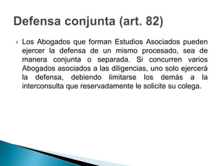  Los Abogados que forman Estudios Asociados pueden
ejercer la defensa de un mismo procesado, sea de
manera conjunta o separada. Si concurren varios
Abogados asociados a las diligencias, uno solo ejercerá
la defensa, debiendo limitarse los demás a la
interconsulta que reservadamente le solicite su colega.
 