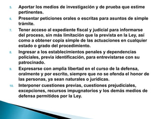 5. Aportar los medios de investigación y de prueba que estime
pertinentes.
6. Presentar peticiones orales o escritas para asuntos de simple
trámite.
7. Tener acceso al expediente fiscal y judicial para informarse
del proceso, sin más limitación que la prevista en la Ley, así
como a obtener copia simple de las actuaciones en cualquier
estado o grado del procedimiento.
8. Ingresar a los establecimientos penales y dependencias
policiales, previa identificación, para entrevistarse con su
patrocinado.
9. Expresarse con amplia libertad en el curso de la defensa,
oralmente y por escrito, siempre que no se ofenda el honor de
las personas, ya sean naturales o jurídicas.
10. Interponer cuestiones previas, cuestiones prejudiciales,
excepciones, recursos impugnatorios y los demás medios de
defensa permitidos por la Ley.
 
