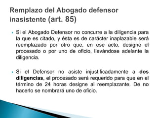  Si el Abogado Defensor no concurre a la diligencia para
la que es citado, y ésta es de carácter inaplazable será
reemplazado por otro que, en ese acto, designe el
procesado o por uno de oficio, llevándose adelante la
diligencia.
 Si el Defensor no asiste injustificadamente a dos
diligencias, el procesado será requerido para que en el
término de 24 horas designe al reemplazante. De no
hacerlo se nombrará uno de oficio.
 