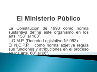 La Constitución de 1993 como norma
sustantiva define este organismo en los
arts. 158º al 160º.
L.O.M.P. (Decreto Legislativo Nº 052)
El N.C.P.P. ; como norma adjetiva regula
sus funciones y atribuciones en el proceso
en los arts. 60º al 66º.
 