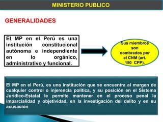 MINISTERIO PUBLICO
GENERALIDADES
El MP en el Perú es una
institución constitucional
autónoma e independiente
en lo orgánico,
administrativo y funcional.
Sus miembros
son
nombrados por
el CNM (art.
150 CPP).
El MP en el Perú, es una institución que se encuentra al margen de
cualquier control o injerencia política, y su posición en el Sistema
Jurídico-Estatal le permite mantener en el proceso penal la
imparcialidad y objetividad, en la investigación del delito y en su
acusación
 
