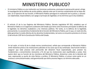  El ministerio Público es una institución con funciones autónomas, promueve la persecución penal y dirige
la investigación de los delitos de acción pública; además velar por el estricto cumplimiento de las leyes del
país. En el ejercicio de esa función, el Ministerio Público perseguirá la realización de la justicia, y actuará
con objetividad, imparcialidad y con apego al principio de legalidad, en los términos que la ley establece.
• El artículo 1º de la Ley Orgánica del Ministerio Público, Decreto Legislativo Nº 052, establece que el
Ministerio Público es el organismo autónomo del Estado que tiene como funciones principales la defensa de
la legalidad, los derechos ciudadanos y los intereses públicos. Por tanto, es la defensa de la legalidad,
precisamente, la característica fundamental de la función del Ministerio Público, por lo que, en razón de ello,
debe garantizar la tutela efectiva de los derechos fundamentales, tal como se encuentra prevista en el inciso
1) del artículo 159º de la Constitución Política del Estado.
En tal razón, el inciso 6) de la citada norma constitucional, señala que corresponde al Ministerio Público
emitir dictamen previo a las resoluciones judiciales en los casos que la ley contempla. Esta función tiende a
asegurar que todo proceso esté premunido del dictamen fiscal especializado, para proveer los
fundamentos y conocimientos necesarios a fin de que las resoluciones sean equilibradas y justas. Esto
quiere decir que es función de los miembros del Ministerio Público, dictaminar antes de la decisión del
Juez, expresando su punto de vista fáctico y jurídico. El Ministerio Público, al actuar como parte en un
proceso o como dictaminador, está garantizando que dicho proceso llegue a un término adecuado.
 