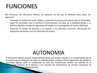 Son funciones del Ministerio Público, sin perjuicio de las que le atribuye otras leyes, las
siguientes:
1. Investigar los delitos de acción Pública y promover la persecución penal ante los tribunales,
según las facultades que le confieren la Constitución, las leyes de la República.Dirigir a la
policía y además cuerpos de seguridad del Estado en la investigación de hechos delictivos
2. Preservar el Estado de derecho y el respeto a los derechos humanos, efectuando las
diligencias necesarias ante los tribunales de justicia.
AUTONOMIA
El Ministerio Público actuará independientemente, por propio impulso y en cumplimiento de las
funciones que le atribuyen las leyes sin subordinación a ninguno de los organismos del Estado ni
autoridad alguna, salvo lo establecido en esta ley. Anualmente tendrá una partida en el
Presupuesto General de la Nación y sus recursos los administrará de manera autónoma en
función a sus propios requerimientos.
 