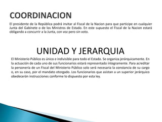 El presidente de la República podrá invitar al Fiscal de la Nacion para que participe en cualquier
Junta del Gabinete o de los Ministros de Estado. En este supuesto el Fiscal de la Nacion estará
obligando a concurrir a la Junta, con voz pero sin voto.
UNIDAD Y JERARQUIA
El Ministerio Público es único e indivisible para todo el Estado. Se organiza jerárquicamente. En
la actuación de cada uno de sus funcionarios estará representado íntegramente. Para acreditar
la personería de un Fiscal del Ministerio Público solo será necesaria la constancia de su cargo
o, en su caso, por el mandato otorgado. Los funcionarios que asistan a un superior jerárquico
obedecerán instrucciones conforme lo dispuesto por esta ley.
 