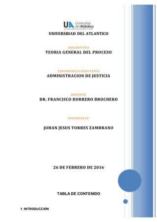 UNIVERSIDAD DEL ATLANTICO
ASIGANTURA
TEORIA GENERAL DEL PROCESO
EXPERIENCIA EDUCATIVA
ADMINISTRACION DE JUSTICIA
DOCENTE
DR. FRANCISCO BORRERO BROCHERO
ESTUDIANTE
JOHAN JESUS TORRES ZAMBRANO
26 DE FEBRERO DE 2016
TABLA DE CONTENIDO
1. INTRODUCCION
 