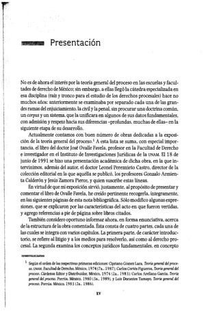 Presentación
No es de ahora el interés por la teoría general del proceso en las escuelas y facul­
tades de derecho de México; sin embargo, a eEas llegó la cátedra especializada en
esa disciplina (raíz y tronco para el estudio de los derechos procesales) hace no
muchos años: anteriormente se examinaba por separado cada una de las gran­
des ramas del enjuiciamiento, la civil y la penal, sin procurar una doctrina común,
un corpus y un sistema, que la unificara en algunos de sus datos fundamentales,
con admisión y respeto hacia sus diferencias -profundas, muchas de ellas- en la
siguiente etapa de su desarrollo.
Actualmente contamos con buen número de obras dedicadas a la exposi­
ción de la teoría general del proceso.1 A esta lista se suma, con especial impor­
tancia, el libro del doctor José Ovalle Favela, profesor en la Facultad de Derecho
e investigador en el Instituto de Investigaciones Jurídicas de la ü n a m . El 18 de
junio de 1991 se hizo una presentación académica de dicha obra, en la que in­
tervinimos, además del autor, el doctor Leonel Pereznieto Castro, director de la
colección editorial en la que aquélla se publicó, los profesores Gonzalo Armien-
ta Calderón y Jesús Zamora Pierce, y quien suscribe estas líneas.
En virtud de que mi exposición sirvió, justamente, al propósito de presentar y
comentar el libro de Ovalle Favela, he creído pertinente recogerla, íntegramente,
en las siguientes páginas de esta nota bibliográfica. Sólo modifico algunas expre­
siones, que se explicaron por las características del acto en que fueron vertidas,
y agrego referencias a pie de página sobre libros citados.
También considero oportuno informar ahora, en forma enunciativa, acerca
de la estructura de la obra comentada. Ésta consta de cuatro partes, cada una de
las cuales se integra con varios capítulos. La primera parte, de carácter introduc­
torio, se refiere al litigio y a los medios para resolverlo, así como al derecho pro­
cesal. La segunda examina los conceptos jurídicos fundamentales, en concepto
mmmgggMsm
1 Según el orden de las respectivas primeras ediciones: Cipriano Gómez Lara, Teoría general del proce­
so, UNAM, Facultad de Derecho, México, 1974 (7a., 1987); Carlos Cortés Figueroa, Teoría general del
proceso, Cárdenas Editor y Distribuidor, México, 1974 (2a., 1983); Carlos Arellano García, Teoría
general del proceso, Porrúa, México, 1980 (3a„ 1989), y Luis Dorantes Tamayo, Teoría general de¡
proceso, Porrúa. México. 1983 (2a., 1986).
XV
 