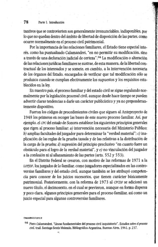 7 8 Parte 1. Introducción
tantivos que se controvierten son generalmente irrenunciables, indisponibles, por
lo que no quedan dentro del ámbito de libertad de disposición de las partes, como
ocurre normalmente en el proceso civil patrimonial.
Por la importancia de las relaciones familiares, el Estado tiene especial inte­
rés, como ha puntualizado Calamandrei, “en no permitir su modificación, sino
a través de una declaración judicial de certeza".66 La modificación o alteración
de las relaciones jurídicas familiares se sustrae, de esta manera, de la libertad con­
tractual de los interesados y se somete, en cambio, a la intervención necesaria
de los órganos del Estado, encargados de verificar que tal modificación sólo se
produzca cuando se cumplan efectivamente los supuestos y los requisitos esta­
blecidos en la ley.
En nuestro país, el proceso familiar y del estado civil se sigue regulando nor­
malmente por la legislación procesal civil, aunque desde hace tiempo se pueden
advertir claras tendencias a darle un carácter publicístico y ya no preponderan-
temente dispositivo.
Fueron los códigos de procedimientos civiles que siguen al Anteproyecto de
1948 los primeros en recoger las bases de este nuevo proceso familiar. Así, por
ejemplo, el c p c del estado de Sonora establece los siguientes principios generales
que rigen al proceso familiar: a) intervención necesaria del Ministerio Público;
b) amplias facultades del juzgador para determinar la “verdad material”; c) ina­
plicación de las reglas de la prueba tasada y de las relativas a la distribución de
la carga de la prueba; d) supresión del principio preclusivo “en cuanto fuere un
obstáculo para el logro de la verdad material”, y e) no vinculación del juzgador
a la confesión ni al allanamiento de las partes (arts. 552 y 553).
En el Distrito Federal se crearon, con motivo de las reformas de 1971 a la
lo tjd p , los juzgados de lo familiar, como juzgadores especializados en las contro­
versias familiares y del estado civil, aunque también se les atribuyó competen­
cia para conocer de los juicios sucesorios, que tienen carácter básicamente
patrimonial. Posteriormente, con la reforma de 1973 al c p c d f se adicionó un
nuevo título, el decimosexto, en el cual se previeron, aunque en forma dispersa
y poco clara, algunos principios generales para el proceso familiar, así como un
juicio especial para algunas controversias familiares.
ji
66 Piero Calamandrei, “Líneas fundamentales del proceso civil inquisitorio'’. Estudios sobre el proceso
civil, trad. Santiago Sentís Melendo, Bibliográfica Argentina, Buenos Aires, 1961, p. 237.
 