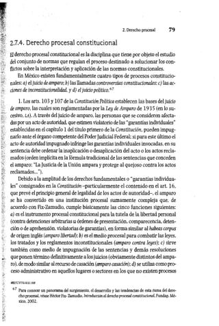 2. Derecho procesal 7 9
2.7.4. Derecho procesal constitucional
El derecho procesal constitucional es la disciplina que tiene por objeto el estudio
del conjunto de normas que regulan el proceso destinado a solucionar los con­
flictos sobre la interpretación y aplicación de las normas constitucionales.
En México existen fundamentalmente cuatro tipos de procesos constitucio­
nales: a) el juicio de amparo; b) las llamadas controversias constitucionales; c) las ac­
ciones de inconstituciomlidad, y d) el juicio político.67
1. Los arts. 103 y 107 de la Constitución Política establecen las bases del juicio
de amparo, las cuales son reglamentadas por la Ley de Amparo de 193 5 (en lo su­
cesivo, LA). A través del juicio de amparo, las personas que se consideren afecta­
das por un acto de autoridad, que estimen violatorio de las “garantías individuales”
establecidas en el capítulo 1 del título primero de la Constitución, pueden impug­
narlo ante el órgano competente del Poder Judicial Federal: si para este último el
acto de autoridad impugnado infringe las garantías individuales invocadas, en su
sentencia debe ordenar la inaplicación o desaplicación del acto o los actos recla­
mados (orden implícita en la fórmula tradicional de las sentencias que conceden
el amparo: “La Justicia de la Unión ampara y protege al quejoso contra los actos
reclamados...”).
Debido a la amplitud de los derechos fundamentales o “garantías individua­
les” consignados en la Constitución -particularmente el contenido en el art. 16,
que prevé el principio general de legalidad de los actos de autoridad-, el amparo
se ha convertido en una institución procesal sumamente compleja que, de
acuerdo con Fix-Zamudio, cumple básicamente las cinco funciones siguientes:
a) es el instrumento procesal constitucional para la tutela de la libertad personal
(contra detenciones arbitrarias u órdenes de presentación, comparecencia, deten­
ción o de aprehensión, violatorias de garantías), en forma similar al habeas corpus
de origen inglés (amparo libertad); b) es el medio procesal para combatir las leyes,
los tratados y los reglamentos inconstitucionales (amparo contra leyes); c) sirve
también como medio de impugnación de las sentencias y demás resoluciones
que ponen término definitivamente a los juicios (obviamente distintos del ampa­
ro), de modo similar al recurso de casación (amparo casación); d) se utiliza como pro­
ceso administrativo en aquellos lugares o sectores en los que no existen procesos
67 Para conocer un panorama del surgimiento, el desarrollo y las tendencias de esta rama del dere­
cho procesal, véase Héctor Fix- Zamudio, Introducción al derecho procesal constitucional, Fundap, Mé­
xico, 2002,
 