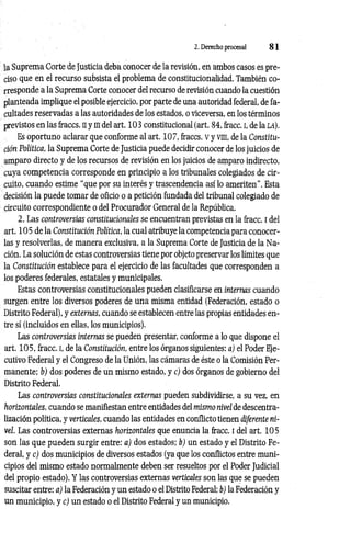 2. Derecho procesal 8 1
la Suprema Corte de Justicia deba conocer de la revisión, en ambos casos es pre­
ciso que en el recurso subsista el problema de constitucionalidad. También co­
rresponde a la Suprema Corte conocer del recurso de revisión cuando la cuestión
planteada implique el posible ejercicio, por parte de una autoridad federal, de fa­
cultades reservadas a las autoridades de los estados, o viceversa, en los términos
previstos en las iraccs. ny ¡Iidelart. 103 constitucional (art. 84, fracc. I, de la LÁ).
Es oportuno aclarar que conforme al art. 107, fraccs. v y vm, de la Constitu­
ción Política, la Suprema Corte de Justicia puede decidir conocer de los juicios de
amparo directo y de los recursos de revisión en los juicios de amparo indirecto,
cuya competencia corresponde en principio a los tribunales colegiados de cir­
cuito, cuando estime “que por su interés y trascendencia así lo ameriten”. Esta
decisión la puede tomar de oficio o a petición fundada del tribunal colegiado de
circuito correspondiente o del Procurador General de la República.
2. Las controversias constitucionales se encuentran previstas en la fracc. i del
art. 105 de la Constitución Política, la cual atribuye la competencia para conocer­
las y resolverlas, de manera exclusiva, a la Suprema Corte de Justicia de la Na­
ción. La solución de estas controversias tiene por objeto preservar los límites que
la Constitución establece para el ejercicio de las facultades que corresponden a
los poderes federales, estatales y municipales.
Estas controversias constitucionales pueden clasificarse en internas cuando
surgen entre los diversos poderes de una misma entidad (Federación, estado o
Distrito Federal), y externas, cuando se establecen entre las propias entidades en­
tre sí (incluidos en ellas, los municipios).
Las controversias internas se pueden presentar, conforme a lo que dispone el
art. 105, fracc. i, de la Constitución, entre los órganos siguientes: a) el Poder Eje­
cutivo Federal y el Congreso de la Unión, las cámaras de éste o la Comisión Per­
manente: b) dos poderes de un mismo estado, y c) dos órganos de gobierno del
Distrito Federal.
Las controversias constitucionales externas pueden subdividirse, a su vez, en
horizontales, cuando se manifiestan entre entidades del mismo nivel de descentra­
lización política, y verticales, cuando las entidades en conflicto tienen diferente ni­
vel. Las controversias externas horizontales que enuncia la fracc. i del art. 105
soii las que pueden surgir entre: a) dos estados; b) un estado y el Distrito Fe­
deral, y c) dos municipios de diversos estados (ya que los conflictos entre muni­
cipios del mismo estado normalmente deben ser resueltos por el Poder Judicial
del propio estado). Y las controversias externas verticales son las que se pueden
suscitar entre: a) la Federación y un estado o el Distrito Federal; b) la Federación y
un municipio, y c) un estado o el Distrito Federal y un municipio.
 