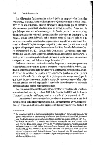 8 2 Parte 1. Introducción
Las diferencias fundamentales entre el juicio de amparo y las llamadas
controversias constitucionales son las siguientes. Quien promueve el juicio de am­
paro no es una autoridad, sino un particular o una persona que se considera
afectada en sus garantías individuales por un acto de autoridad. Puede ocurrir
que dicha persona sea, incluso, un órgano del Estado; pero al promover el juicio
de amparo no actúa como tal, sino en calidad de gobernado. Su contraparte, en
cambio, es una autoridad y debe haber actuado como tal respecto del acto o de
los actos reclamados. La sentencia que pronuncie eljuzgador de amparo sólo debe
referirse al conflicto planteado por las partes y, en caso de que sea favorable al
quejoso, sólo protegerá a éste, de acuerdo con la clásica fórmula de Mariano Ote­
ro, recogida en el art. 107, fracc. n, de la Constitución: “La sentencia será siem­
pre tal, que sólo se ocupe de individuos particulares, limitándose a ampararlos y
protegerlos en el caso especial sobre el que verse la queja, sin hacer una declara­
ción general respecto de la ley o acto que la motivare.”69
En las controversias constitucionales las dos partes -tanto quien promueve
la controversia como contra quien se promueve- son autoridades o poderes. Ade­
más, la sentencia que se dicta para resolver la controversia constitucional, cuan­
do declare la invalidez de una ley u otra disposición jurídica general, no está
sujeta a la fórmula Otero, sino que tiene efectos generales (o erga omnes), por lo
que puede tener como consecuencia la abrogación o derogación de la ley o dis­
posición jurídica general impugnada (a condición de que la sentencia haya sido
aprobada cuando menos por ocho ministros).
Las controversias constitucionales se encuentran reguladas en la Ley Regla­
mentaria de las fraccs. i y ii del art. 105 de la Constitución Política de los Estados
Unidos Mexicanos, la cual fue publicada en el d o f del 11 de mayo de 19 9 5.70
3. Las acciones de inconstitucionalidad, que fueron introducidas en el art. 105
constitucional con la reforma publicada el 31 de diciembre de 1994, son accio­
nes que tienen como finalidad impugnar, ante la Suprema Corte de Justicia de
69 Un sector importante de la doctrina ha cuestionado la "fórmula Otero”. Cfr. Héctor Fix-Zamudio, “La '
justicia constitucional en Iberoamérica y la declaración general de inconstitucionalidad", Latinoamé­
rica: Constitución, proceso y derechos humanos, Miguel Ángel Porrúa, México, 1988, pp. 339-392.
70 Cfr. Héctor Fix-Zamudio, “Las garantías constitucionales en el derecho mexicano", Anuario Jurídí-
com-iv, 1976-1977, u n a m , México, 1 9 7 7 ,pp. 88-99; Sergio García Ramírez, “Constitucionalidad
de leyes y actos de autoridad", Boletín Mexicano de Derecho Comparado, núm. 84, septiembre-diciem­
bre de 1995, pp. 975-1000; Carla Huerta Ochoa, "El control de la constitucionalidad, análisis del
artículo 105 constitucional", Boletín Mexicano de Derecho Comparado, núm. 93, septiembre-diciem­
bre de 1998, pp. 713-739; Eduardo Ferrer Mac-Gregor (coord.), Derecho procesal constitucional, 3a.
ed., Porrúa. México, 2002.
 
