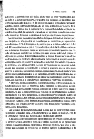 2. Derecho procesal 8 3
la Nación, la contradicción que pueda existir entre las leyes y los tratados, por
un lado, y la Constitución Federal, por el otro; y se otorgan a los miembros que
representen cuando menos 33% de los propios órganos legislativos que hayan
aprobado la ley o el tratado impugnado, así como al Procurador General de la
República. En caso de que la Suprema Corte considere fundada la acción de in-
constitucionalidad, la sentencia (que deberá ser aprobada cuando menos por
ocho ministros) declarará la invalidez de las leyes o los tratados impugnados.
Las acciones de inconstitucionalidad se distinguen del juicio de amparo por­
que las primeras sólo pueden ser ejercidas por los miembros que representen
cuando menos 33% de los órganos legislativos que se señalan en la fracc. II del
art. 105 constitucional, o por el Procurador General de la República, en tanto
que la demanda de amparo puede ser interpuesta por cualquier persona que re­
sulte afectada en sus intereses jurídicos por algún acto de autoridad; porque el
objeto de las acciones de inconstitucionalidad se limita a determinar si una ley o
un tratado es o no contrario a la Constitución, y el del juicio de amparo consiste,
más ampliamente, en resolver si algún acto de autoridad (ley, tratado, reglamen­
to, sentencia, acto administrativo, etc.) es o no violatorio de las garantías indivi­
duales que establece la Constitución y porque la sentencia que se dicte para
resolver la acción de inconstitucionalidad, si es estimatoria, puede declarar con
efectos generales la invalidez de la ley o el tratado, en tanto que la sentencia que se
pronuncie en el juicio de amparo deberá limitar sus efectos al caso concreto plan­
teado, con sujeción a la fórmula Otero o principio de relatividad del amparo.
A diferencia de las controversias constitucionales que se presentan entre en­
tidades públicas o entre los poderes de dichas entidades, las acciones de incons­
titucionalidad normalmente plantean conflictos en el seno del propio órgano
legislativo, ya que la parte demandante vienen a ser los integrantes de la mino­
ría legislativa y la parte demandada, el órgano legislativo que aprobó la ley o el
tratado impugnados. Sin embargo, cuando sea el Procurador General de la Repú­
blica quien ejerza la acción de inconstitucionalidad, el conflicto se plantea entre
el titular de este órgano del Poder Ejecutivo, como demandante, y el órgano legis­
lativo, como demandado.
Las acciones de inconstitucionalidad, al igual que las controversias consti­
tucionales, se regulan en la Ley Reglamentaria de las fraccs. i y ii del art. 105 de
la Constitución Política, que mencionamos en el número anterior.
4. El juicio político es un proceso que se sigue ante un órgano político, al que
se atribuye eventualmente la función de juzgar, en contra de un funcionario
público con responsabilidad en la toma de decisiones políticas, “por actos u omi­
siones que redunden en perjuicio de los intereses públicos fundamentales o de
 