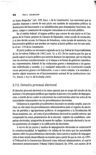 8 4 Parte 1. Introducción
su buen despacho” (art. 109, fracc. I, de la Constitución). Las sanciones que se
pueden imponer a través de este juicio son también de naturaleza política: la
destitución del funcionario y su inhabilitación para desempeñar funciones, em­
pleos, cargos o comisiones de cualquier naturaleza en el servicio público.
En el ámbito federal, el órgano político que conoce de este juicio es el Con­
greso de la Unión: primero la Cámara de Diputados, como jurado de acusación,
y si ésta decide acusar, la Cámara de Senadores, como jurado de sentencia. Los
funcionarios públicos que pueden ser sujetos al juicio político son los que seña­
la el art. 110 de la Constitución.
El juicio político se encuentra regulado en la Ley Federal de Responsabilidades
de los Servidores Públicos de 1982 (arts. 5o. a 45). De los motivos por los que se
puede seguir el juicio político nos interesa destacar los siguientes, por su relación
con las normas constitucionales: a) el ataque a la forma de gobierno republica­
no, representativo, federal; b) las violaciones graves y sistemáticas a las garan­
tías individuales o sociales, y c) cualquier infracción a la Constitución cuando
cause perjuicios graves a la Federación, a uno o varios estados, a la sociedad, o
motive algún trastorno en el funcionamiento normal de las instituciones (art.
7o., fraccs. i, m y vi, de la citada l f r s p ).
2.7.5. Derecho procesal electoral
El derecho procesal electoral es la rama especial que se ocupa del estudio de las
normas y los principios jurídicos que regulan el proceso y los medios de impugna­
ción, a través de los cuales se solucionan las controversias sobre los actos de las
autoridades relacionados con los procedimientos electorales.
Utilizamos la expresión procedimientos electorales en sentido amplio, para in­
cluir en ella tanto los procedimientos administrativos para el registro de electo­
res, de partidos y agrupaciones políticos, el otorgamiento y la fiscalización del
financiamiento, etc., así como el procedimiento electoral en sentido estricto, que
comprende los actos preparatorios de la elección -registro de candidatos, cam­
pañas electorales, integración de mesas de casillas-, la jornada electoral y los ac­
tos posteriores: el cómputo y la calificación de elecciones.
A través de los juicios y medios de impugnación electorales se controvierte
la constitucionalidad, la legalidad o la validez de los actos que las autoridades
emiten sobre los procedimientos electorales. Estos juicios y medios de impugna­
ción se han venido desarrollando en nuestro país a partir de que se creó, en 19 91,
el Tribunal de lo Contencioso Electoral como tribunal administrativo, el cual se
denominó posteriormente Tribunal Federal Electoral. En 1996, con motivo de la
 