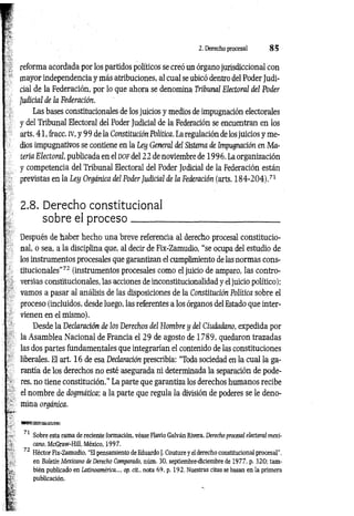 2. Derecho procesal 8 5
reforma acordada por los partidos políticos se creó un órgano jurisdiccional con
mayor independencia y más atribuciones, al cual se ubicó dentro del Poder Judi­
cial de la Federación, por lo que ahora se denomina Tribunal Electoral del Poder
Judicial de la Federación.
Las bases constitucionales de los juicios y medios de impugnación electorales
y del Tribunal Electoral del Poder Judicial de la Federación se encuentran en los
arts. 41, fracc. iv, y 9 9 de la Constitución Política. La regulación de los juicios y me­
dios impugnativos se contiene en la Ley General del Sistema de Impugnación en Ma­
teria Electoral publicada en el d o f del 22 de noviembre de 1996. La organización
y competencia del Tribunal Electoral del Poder Judicial de la Federación están
previstas en la Ley Orgánica del Poder Judicial de la Federación (arts. 1 8 4 -2 0 4 ).71
2.8. Derecho constitucional
sobre el p ro ceso
Después de haber hecho una breve referencia al derecho procesal constitucio­
nal, o sea, a la disciplina que, al decir de Fix-Zamudio, “se ocupa del estudio de
los instrumentos procesales que garantizan el cumplimiento de las normas cons­
titucionales”72 (instrumentos procesales como el juicio de amparo, las contro­
versias constitucionales, las acciones de inconstitucionalidad y el juicio político);
vamos a pasar al análisis de las disposiciones de la Constitución Política sobre el
proceso (incluidos, desde luego, las referentes a los órganos del Estado que inter­
vienen en el mismo).
Desde la Declaración de los Derechos del Hombre y del Ciudadano, expedida por
la Asamblea Nacional de Francia el 29 de agosto de 1789, quedaron trazadas
las dos partes fundamentales que integrarían el contenido de las constituciones
liberales. El art. 16 de esa Declaración prescribía: “Toda sociedad en la cual la ga­
rantía de los derechos no esté asegurada ni determinada la separación de pode­
res, no tiene constitución." La parte que garantiza los derechos humanos recibe
el nombre de dogmática; a la parte que regula la división de poderes se le deno­
mina orgánica.
■ B S E B K a s a s
71 Sobre esta rama de reciente formación, véase Flavio Galván Rivera, Derecho procesal electoral mexi­
cano, McGraw-Hill, México, 1997.
72 Héctor Fix-Zamudio, “El pensamiento de Eduardo J. Couture y el derecho constitucional procesal",
en Boletín Mexicano de Derecho Comparado, núm. 30, septiembre-diciembre de 1977, p. 320; tam­
bién publicado en Latinoamérica..., op. cit., nota 69, p. 192. Nuestras citas se basan en la primera
publicación.
 