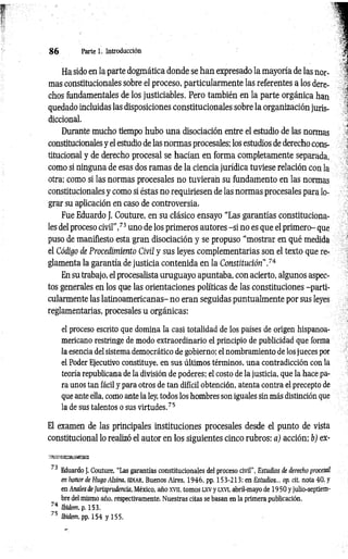8 6 Parte 1. Introducción
Ha sido en la parte dogmática donde se han expresado la mayoría de las nor­
mas constitucionales sobre el proceso, particularmente las referentes a los dere­
chos fundamentales de los justiciables. Pero también en la parte orgánica han
quedado incluidas las disposiciones constitucionales sobre la organización juris­
diccional.
Durante mucho tiempo hubo una disociación entre el estudio de las normas
constitucionales y el estudio de las normas procesales; los estudios de derecho cons­
titucional y de derecho procesal se hacían en forma completamente separada,
como sí ninguna de esas dos ramas de la ciencia jurídica tuviese relación con la
otra; como si las normas procesales no tuvieran su fundamento en las normas
constitucionales y como si éstas no requiriesen de las normas procesales para lo­
grar su aplicación en caso de controversia.
Fue Eduardo J. Couture, en su clásico ensayo “Las garantías constituciona­
les del proceso civil”,73 uno de los primeros autores -si no es que el primero- que
puso de manifiesto esta gran disociación y se propuso “mostrar en qué medida
el Código de Procedimiento Civil y sus leyes complementarias son el texto que re­
glamenta la garantía de justicia contenida en la Constitución”.74
En su trabajo, el procesalista uruguayo apuntaba, con acierto, algunos aspec­
tos generales en los que las orientaciones políticas de las constituciones -parti­
cularmente las latinoamericanas- no eran seguidas puntualmente por sus leyes
reglamentarias, procesales u orgánicas:
el proceso escrito que domina la casi totalidad de los países de origen hispanoa­
mericano restringe de modo extraordinario el principio de publicidad que forma
la esencia del sistema democrático de gobierno; el nombramiento de los jueces por
el Poder Ejecutivo constituye, en sus últimos términos, una contradicción con la
teoría republicana de la división de poderes; el costo de la justicia, que la hace pa­
ra unos tan fácil y para otros de tan difícil obtención, atenta contra el precepto de
que ante ella, como ante la ley, todos los hombres son iguales sin más distinción que
la de sus talentos o sus virtudes.75
El examen de las principales instituciones procesales desde el punto de vista
constitucional lo realizó el autor en los siguientes cinco rubros: a) acción; b) ex-
73 Eduardo J. Couture. “Las garantías constitucionales del proceso civil", Estudios de derecho procesal
en honor de Hugo Alsina, ed ia r , Buenos Aires, 1946, pp. 153-213; en Estudios... op. cit. nota 40, y
en Anales de Jurisprudencia, México, año xvn, tomos LXV y l x v i, abril-mayo de 1950 y julio-septiem­
bre del mismo año, respectivamente. Nuestras citas se basan en la primera publicación.
74 Ibidem. p. 153.
75 Ibidem, pp. 154 y 155.
 