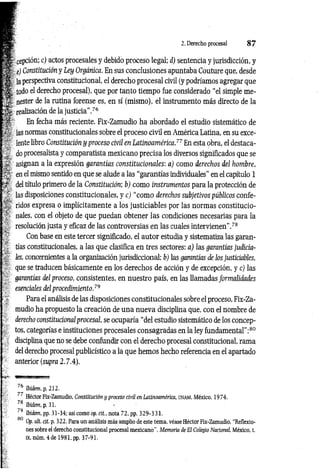 -;V epción; c) actos procesales y debido proceso legal; d) sentencia y jurisdicción, y
'■ ¿) Constitución y Ley Orgánica. En sus conclusiones apuntaba Couture que, desde
,V
* la perspectiva constitucional, el derecho procesal civil (y podríamos agregar que
todo el derecho procesal), que por tanto tiempo fue considerado “el simple me-
■V nester de la rutina forense es, en sí (mismo), el instrumento más directo de la
; x realización de la justicia’’.76
’ ■ En fecha más reciente, Fix-Zamudio ha abordado el estudio sistemático de
las normas constitucionales sobre el proceso civil en América Latina, en su exce­
lente libro Constitución y proceso civil en Latinoamérica.77 En esta obra, el destaca­
do procesalista y comparatista mexicano precisa los diversos significados que se
asignan a la expresión garantías constitucionales: a) como derechos del hombre,
en el mismo sentido en que se alude a las “garantías individuales” en el capítulo 1
; del título primero de la Constitución; b) como instrumentos para la protección de
las disposiciones constitucionales, y c) “como derechos subjetivos públicos confe­
ridos expresa o implícitamente a los justiciables por las normas constitucio­
nales, con el objeto de que puedan obtener las condiciones necesarias para la
resolución justa y eficaz de las controversias en las cuales intervienen".78
■ _ Con base en este tercer significado, el autor estudia y sistematiza las garan-
tías constitucionales, a las que clasifica en tres sectores: a) las garantías judicia­
les, concernientes a la organización jurisdiccional; b'j las garantías de los justiciables,
que se traducen básicamente en los derechos de acción y de excepción, y c) las
garantías del proceso, consistentes, en nuestro país, en las llamadas formalidades
esenciales del procedimiento.79
Para el análisis de las disposiciones constitucionales sobre el proceso, Fix-Za­
mudio ha propuesto la creación de una nueva disciplina que, con el nombre de
derecho constitucionalprocesal, se ocuparía “del estudio sistemático de los concep­
tos, categorías e instituciones procesales consagradas en la ley fundamental”;80
disciplina que no se debe confundir con el derecho procesal constitucional, rama
del derecho procesal publicístico a la que hemos hecho referencia en el apartado
anterior (supra 2.7.4).
/6 Ibidem, p. 212.
77 Héctor Fix-Zamudio, Constitución y proceso civil en Latinoamérica, u n a m , México, 1974.
78 Ibidem, p. 31.
' 9 Ibidem, pp. 31-34; así como op. cit., nota 72, pp. 329-331.
5 80
Op. ult. cit. p. 322. Para un análisis más amplio de este tema, véase Héctor Fix-Zamudio, “Reflexio­
nes sobre el derecho constitucional procesal mexicano”. Memoria de El Colegio Nacional, México, t.
IX, núm. 4 de 1981, pp. 37-91.
2. Derecho procesal 8 7
 