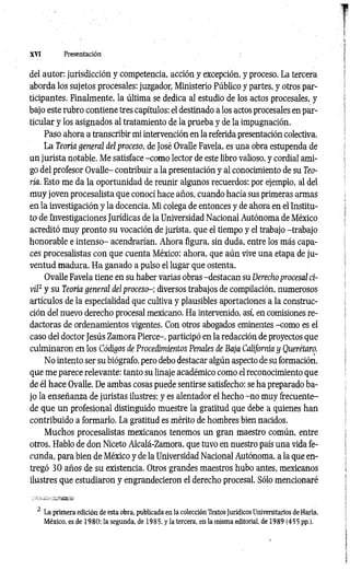 XVI Presentación
del autor: jurisdicción y competencia, acción y excepción, y proceso. La tercera
aborda los sujetos procesales: juzgador, Ministerio Público y partes, y otros par­
ticipantes. Finalmente, la última se dedica al estudio de los actos procesales, y
bajo este rubro contiene tres capítulos: el destinado a los actos procesales en par­
ticular y los asignados al tratamiento de la prueba y de la impugnación.
Paso ahora a transcribir mi intervención en la referida presentación colectiva.
La Teoría general del proceso, de José Ovalle Favela, es una obra estupenda de
un jurista notable. Me satisface -com o lector de este libro valioso, y cordial ami­
go del profesor Ovalle- contribuir a la presentación y al conocimiento de su Teo­
ría. Esto me da la oportunidad de reunir algunos recuerdos: por ejemplo, al del
muy joven procesalista que conocí hace años, cuando hacía sus primeras armas
en la investigación y la docencia. Mi colega de entonces y de ahora en el Institu­
to dé Investigaciones Jurídicas de la Universidad Nacional Autónoma de México
acreditó muy pronto su vocación de jurista, que el tiempo y el trabajo -trabajo
honorable e intenso- acendrarían. Ahora figura, sin duda, entre los más capa­
ces procesalistas con que cuenta México: ahora, que aún vive una etapa de ju ­
ventud madura. Ha ganado a pulso el lugar que ostenta.
Ovalle Favela tiene en su haber varias obras -destacan su Derecho procesal ci­
vil2 y su Teoría general del p r o c e s o diversos trabajos de compilación, numerosos
artículos de la especialidad que cultiva y plausibles aportaciones a la construc­
ción del nuevo derecho procesal mexicano. Ha intervenido, así, en comisiones re-
dactoras de ordenamientos vigentes. Con otros abogados eminentes -como es el
caso del doctor Jesús Zamora Pierce-, participó en la redacción de proyectos que
culminaron en los Códigos de Procedimientos Penales de Baja California y Querétaro.
No intento ser su biógrafo, pero debo destacar algún aspecto de su formación,
que me parece relevante: tanto su linaje académico como el reconocimiento que
de él hace Ovalle. De ambas cosas puede sentirse satisfecho: se ha preparado ba­
jo la enseñanza de juristas ilustres; y es alentador el hecho -no muy frecuente-
de que un profesional distinguido muestre la gratitud que debe a quienes han
contribuido a formarlo. La gratitud es mérito de hombres bien nacidos.
Muchos procesalistas mexicanos tenemos un gran maestro común, entre
otros. Hablo de don Niceto Alcalá-Zamora, que tuvo en nuestro país una vida fe­
cunda, para bien de México y de la Universidad Nacional Autónoma, a la que en­
tregó 30 años de su existencia. Otros grandes maestros hubo antes, mexicanos
ilustres que estudiaron y engrandecieron el derecho procesal. Sólo mencionaré
.. .. a i¡
2 La primera edición de esta obra, publicada en la colección Textos Jurídicos Universitarios deHaría,
México, es de 1980: la segunda, de 1985, y la tercera, en la misma editorial, de 1989 (455 pp.).
 