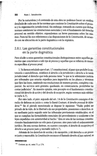 8 8 P a rte i. Introducción
Por la naturaleza y el contenido de esta obra no podemos hacer un análisis
detallado de cada una de las normas que contiene la Constitución sobre el proce­
so y la organización jurisdiccional. Sin embargo, tomando en cuenta que dichas
normas contienen las orientaciones esenciales y son el fundamento del derecho
procesal en sentido objetivo, expondremos un breve panorama sobre las mis­
mas. Para tal fin nos referiremos a las disposiciones de la Constitución, de acuer­
do con su ubicación en la parte dogmática o en la orgánica.
2.8.1. Las garantías constitucionales
en la parte dogmática
Para aludir a estas garantías constitucionales distinguiremos entre aquellas ga­
rantías que conciernen a todo tipo de proceso y aquellas que se refieren de mane­
ra específica al proceso penal
1. Ya hemos señalado que el art. 17 constitucional, al paso que prohíbe la au-
totutela o autodefensa, establece el derecho a la jurisdicción o derecho a la tutela
jurisdiccional: el derecho que toda persona tiene “a que se le administre justicia
por tribunales que estarán expeditos para impartirla en los plazos y términos
que fijen las leyes, emitiendo sus resoluciones de manera pronta, completa e im­
parcial. Su servicio será gratuito, quedando, en consecuencia, prohibidas las
costas judiciales”. En nuestra opinión, este precepto es el fundamento constitu­
cional del derecho de acción y del derecho de excepción, según veremos más adelan­
te (infra 4.7).
Por otro lado, el párr. segundo del art. 14 de la Constitución consigna el de­
recho de defensa en juicio o, como lo llamó Couture, el derecho procesal de defen­
derse.81 En el párrafo mencionado se dispone lo siguiente: “Nadie podrá ser
privado de la vida, de la libertad o de sus propiedades, posesiones o derechos, si­
no mediante juicio seguido ante los tribunales previamente establecidos, en el
que se cumplan las formalidades esenciales del procedimiento y conforme a las
leyes expedidas con anterioridad al hecho.” Ésta es una de las normas constitu­
cionales fundamentales no sólo para el proceso, sino para todo el ordenamiento
jurídico. De esta norma derivan, en nuestro concepto, el derecho de excepción y el
derecho a un proceso justo y razonable (infra 4.7).
Además de los derechos de acción y de excepción, y del derecho a un proce­
so justo y razonable, la Constitución reconoce el llamado derecho al juez natural, es
81 Couture, op. cit., nota 73, p. 174.
 