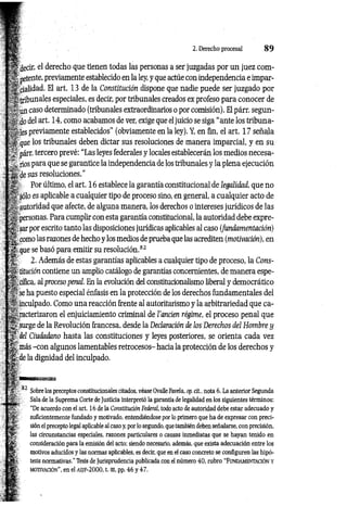 2. Derecho procesal 8 9
■decir, el derecho que tienen todas las personas a ser juzgadas por un juez com-
' pétente, previamente establecido en la ley, y que actúe con independencia e impar­
cialidad. El art. 13 de la Constitución dispone que nadie puede ser juzgado por
:■
tribunales especiales, es decir, por tribunales creados ex profeso para conocer de
,.. un caso determinado (tribunales extraordinarios o por comisión). El párr. segun-
t j-, dodel art. 14, como acabamos de ver, exige que el juicio se siga “ante los tribuna-
previamente establecidos" (obviamente en la ley). Y, en fin, el art. 17 señala
que los tribunales deben dictar sus resoluciones de manera imparcial, y en su
í párr. tercero prevé: “Las leyes federales y locales establecerán los medios necesa-
ríos para que se garantice la independencia de los tribunales y la plena ejecución
gj. de sus resoluciones.”
£ Por último, el art. 16 establece la garantía constitucional de legalidad, que no
|r; ‘sólo es aplicable a cualquier tipo de proceso sino, en general, a cualquier acto de
autoridad que afecte, de alguna manera, los derechos o intereses jurídicos de las
Á personas. Para cumplir con esta garantía constitucional, la autoridad debe expre-
< sar por escrito tanto las disposiciones jurídicas aplicables al caso (Jundamentación)
f, como las razones de hecho y los medios de prueba que las acrediten (motivación), en
4 que se basó para emitir su resolución.82
| ’ 2. Además de estas garantías aplicables a cualquier tipo de proceso, la Cons-
j-titución contiene un amplio catálogo de garantías concernientes, de manera espe-
tífica, al proceso pencd. En la evolución del constitucionalismo liberal y democrático
|- se ha puesto especial énfasis en la protección de los derechos fundamentales del
^inculpado. Como una reacción frente al autoritarismo y la arbitrariedad que ca-
¿¿racterizaron el enjuiciamiento criminal de l'ancien régime, el proceso penal que
¿ surge de la Revolución francesa, desde la Declaración de los Derechos del Hombre y
del Ciudadano hasta las constituciones y leyes posteriores, se orienta cada vez
más -con algunos lamentables retrocesos- hacia la protección de los derechos y
•de la dignidad del inculpado.
Sobre los preceptos constitucionales citados, véase OvalleFavela, op. cít., nota 6. La anterior Segunda
Sala de la Suprema Corte de Justicia interpretó la garantía de legalidad en los siguientes términos:
“De acuerdo con el art. 16 de la Constitución Federal, todo acto de autoridad debe estar adecuado y
suficientemente fundado y motivado, entendiéndose por lo primero que ha de expresar con preci­
sión el precepto legal aplicable al caso y, por lo segundo, que también deben señalarse, con precisión,
las circunstancias especiales, razones particulares o causas inmediatas que se hayan tenido en
consideración para la emisión del acto; siendo necesario, además, que exista adecuación entre los
motivos aducidos y las normas aplicables, es decir, que en el caso concreto se configuren las hipó­
tesis normativas." Tesis de Jurisprudencia publicada con el número 40, rubro “Fundam entación y
m otivación", en el AS/F-2000, t. m, pp. 46 y 47.
 