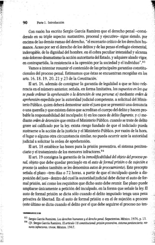 9 0 Parte 1. Introducción
Con razón ha escrito Sergio García Ramírez que el derecho penal -consi­
derado en su triple aspecto: sustantivo, procesal y ejecutivo- sigue siendo, por
encima de las demás ramas del derecho, “el escenario crítico de los derechos hu­
manos. Acaso por ser el derecho de los delitos y de las penas el refugio elemental,
inderogable, de la dignidad del hombre, en él cobra peculiar intensidad y alcanza
más doloroso dramatismo la acción autoritaria del Estado, y adquiere alzado vigor,
en contrapartida, la resistencia a la opresión por la sociedad y el individuo".83
Vamos a intentar resumir el contenido de las principales garantías constitu­
cionales del proceso penal. Estimamos que éstas se encuentran recogidas en los
arts. 1 6 ,1 8 ,1 9 , 20, 21 y 23 de la Constitución.
El art. 16, además de consignar la garantía de legalidad a que se hizo refe­
rencia en el número anterior, señala, en forma limitativa, los supuestos en los que
se puede ordenar la aprehensión o la detención de una persona: a) mediante orden de
aprehensión expedida por la autoridad judicial competente, a solicitud del Minis­
terio Público, quien deberá demostrar ante el juez que se presentó una denuncia
o una querella y que existen datos que acreditan el cuerpo del delito y hacen pro­
bable la responsabilidad del inculpado: b) en los casos de delito flagrante, y e ) me­
diante orden de detención que emita el Ministerio Público, cuando se trate de delito
grave así calificado por la ley, exista riesgo fundado de que el indiciado pueda
sustraerse a la acción de la justicia y el Ministerio Público, por razón de la hora,
el lugar o alguna otra circunstancia similar, no pueda ocurrir ante la autoridad
judicial a solicitar la orden de aprehensión.
El art. 18 establece las bases para la prisión preventiva, el sistema peniten­
ciario y el tratamiento de los menores infractores.84
El art. 19 consigna la garantía de la inmodificabilidad del objeto del proceso pe­
nal, objeto que debe quedar precisado en el auto de form al prisión o de sujeción a
proceso (a ambos también se les denomina autos de procesamiento). Este precepto
señala el plazo -tres días o 72 horas, a partir de que el inculpado quede a dis­
posición del juez- dentro del cual la autoridad judicial debe dictar el auto de for­
mal prisión, así como los requisitos que dicho auto debe reunir. Ese plazo puede
ampliarse únicamente a petición del inculpado, en la forma que señale la ley. El
auto de formal prisión se dicta sólo cuando el delito imputado tenga una pena
privativa de libertad. En el auto de formal prisión o en el de sujeción a proceso
(este último se dicta cuando el delito por el que debe seguirse el proceso no ten-
eb»
83 Sergio García Ramírez. Los derechos humanos y el derecho penal, Sepsetentas, México, 1976, p. 13.
84 C/r. Sergio García Ramírez, El articulo 18 constitucional: prisión preventiva, sistema penitenciario, me­
nores infractores, u n a m , México, 1967.
 