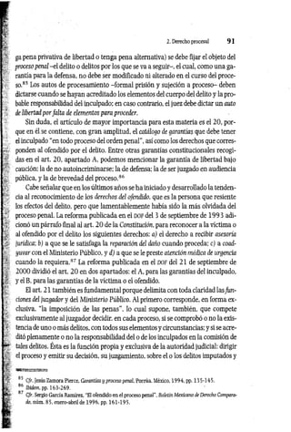 2. Derecho procesal 9 1
ga pena privativa de libertad o tenga pena alternativa) se debe fijar el objeto del
proceso penal -e l delito o delitos por los que se va a seguir-, el cual, como una ga­
rantía para la defensa, no debe ser modificado ni alterado en el curso del proce­
so.85 Los autos de procesamiento -form al prisión y sujeción a proceso- deben
dictarse cuando se hayan acreditado los elementos del cuerpo del delito y la pro­
bable responsabilidad del inculpado; en caso contrario, el juez debe dictar un auto
de libertad por falta de elementos para proceder.
Sin duda, el artículo de mayor importancia para esta materia es el 20, por­
que en él se contiene, con gran amplitud, el catálogo de garantías que debe tener
el inculpado “en todo proceso del orden penal", así como los derechos que corres­
ponden al ofendido por el delito. Entre otras garantías constitucionales recogi­
das en el art. 20, apartado A, podemos mencionar la garantía de libertad bajo
caución; la de no autoincriminarse; la de defensa; la de ser juzgado en audiencia
pública, y la de brevedad del proceso.86
Cabe señalar que en los últimos años se ha iniciado y desarrollado la tenden­
cia al reconocimiento de los derechos del ofendido, que es la persona que resiente
los efectos del delito, pero que lamentablemente había sido la más olvidada del
proceso penal. La reforma publicada en el d o f del 3 de septiembre de 1993 adi­
cionó un párrafo final al art. 2 0 de la Constitución, para reconocer a la víctima o
al ofendido por el delito los siguientes derechos: a) el derecho a recibir asesoría
jurídica; b) a que se le satisfaga la reparación del daño cuando proceda; c) a coad­
yuvar con el Ministerio Público, y d) a que se le preste atención médica de urgencia
cuando la requiera.87 La reforma publicada en el d o f del 21 de septiembre de
2000 dividió el art. 2 0 en dos apartados: el A, para las garantías del inculpado,
y el B, para las garantías de la víctima o el ofendido.
El art. 21 también es fundamental porque delimita con toda claridad lasfun­
ciones del juzgador y del Ministerio Público. Al primero corresponde, en forma ex­
clusiva, “la imposición de las penas”, lo cual supone, también, que compete
exclusivamente al juzgador decidir, en cada proceso, si se comprobó o no la exis­
tencia de uno o más delitos, con todos sus elementos y circunstancias; y si se acre­
ditó plenamente o no la responsabilidad del o de los inculpados en la comisión de
tales delitos. Ésta es la función propia y exclusiva de la autoridad judicial: dirigir
el proceso y emitir su decisión, su juzgamiento, sobre el o los delitos imputados y
85 C/r. Jesús Zamora Pierce, Garantios y proceso penal, Porrúa, México, 1994, pp. 135-145.
86 Ibidem, pp. 163-269.
87 Cfr. Sergio García Ramírez. “El ofendido en el proceso penal”, Boletín Mexicano de Derecho Compara­
do, núm. 85, enero-abril de 1996, pp. 161-195.
 