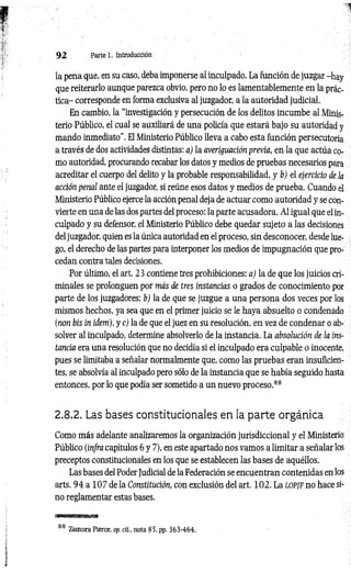 9 2 Parte 1. Introducción
la pena que, en su caso, deba imponerse al inculpado. La función de juzgar -hay
que reiterarlo aunque parezca obvio, pero no lo es lamentablemente en la prác­
tica- corresponde en forma exclusiva al juzgador, a la autoridad judicial.
En cambio, la “investigación y persecución de los delitos incumbe al Minis­
terio Público, el cual se auxiliará de una policía que estará bajo su autoridad y
mando inmediato”. El Ministerio Público lleva a cabo esta función persecutoria
a través de dos actividades distintas: a) la averiguación previa, en la que actúa co­
mo autoridad, procurando recabar los datos y medios de pruebas necesarios para
acreditar el cuerpo del delito y la probable responsabilidad, y b) el ejercicio de la
acción penal ante el juzgador, si reúne esos datos y medios de prueba. Cuando el
Ministerio Público ejerce la acción penal deja de actuar como autoridad y se con­
vierte en una de las dos partes del proceso: la parte acusadora. Al igual que el in­
culpado y su defensor, el Ministerio Público debe quedar sujeto a las decisiones
del juzgador, quien es la única autoridad en el proceso, sin desconocer, desde lue­
go, el derecho de las partes para interponer los medios de impugnación que pro­
cedan contra tales decisiones.
Por último, el art. 23 contiene tres prohibiciones: a) la de que los juicios cri­
minales se prolonguen por más de tres instancias o grados de conocimiento por
parte de los juzgadores; b) la de que se juzgue a una persona dos veces por los
mismos hechos, ya sea que en el primer juicio se le haya absuelto o condenado
(non bis in idem), y c) la de que el juez en su resolución, en vez de condenar o ab­
solver al inculpado, determine absolverlo de la instancia. La absolución de la ins­
tancia era una resolución que no decidía si el inculpado era culpable o inocente,
pues se limitaba a señalar normalmente que, como las pruebas eran insuficien­
tes, se absolvía al inculpado pero sólo de la instancia que se había seguido hasta
entonces, por lo que podía ser sometido a un nuevo proceso.88
2.8.2. Las bases constitucionales en la parte orgánica
Como más adelante analizaremos la organización jurisdiccional y el Ministerio
Público (infra capítulos 6 y 7), en este apartado nos vamos a limitar a señalar los
preceptos constitucionales en los que se establecen las bases de aquéllos.
Las bases del Poder Judicial de la Federación se encuentran contenidas en los
arts. 9 4 a 107 de la Constitución, con exclusión del art. 102. La l o p jf no hace si­
no reglamentar estas bases.
88 Zamora Pierce, op. cit., nota 85. pp. 363-464.
 