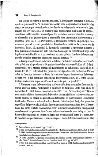 9 4 Parte i. Introducción
Por lo que se refiere a nuestra materia, la Declaración consigna el derecho
que toda persona tiene “a un recurso efectivo ante las jurisdicciones nacionales
contra los actos que violen los derechos fundamentales que le reconocen la Cons­
titución o la ley" (art. 8o.). En nuestro país, este recurso es el juicio de amparo.
Asimismo, la Declaración Universal prohíbe las detenciones arbitrarias y recono­
ce el derecho a un proceso justo y razonable ante un tribunal independiente e
imparcial (arts. 9o. y 10). Por último, la Declaración contiene un principio fun­
damental para el proceso penal de los Estados democráticos: la presunción de
inocencia. El art. 11, numeral 1, dispone lo siguiente: “Se presume inocente a
toda persona acusada de un acto delictivo hasta que su culpabilidad haya sido
legalmente establecida en el curso de un proceso público donde se le hayan ase­
gurado todas las garantías necesarias para su defensa.”90
2. En segundo término, debemos señalar el Pacto Internacional de Derechos Ci­
viles y Políticos adoptado en la Organización de las Naciones Unidas el 16 de di­
ciembre de 1966. México entregó el instrumento de adhesión al Pacto el 23 de
marzo de 19 8 1 .91 Además de las garantías consignadas en la Declaración Univer­
sal de los Derechos Humanos, el Pacto Internacional regula los derechos del deteni­
do (art. 9o.) y las garantías específicas del procesado (art. 14), entre las que
incluye obviamente la presunción de inocencia (párr. segundo).92
3. En tercer lugar, debemos citar la Convención Americana sobre Derechos Hu­
manos abierta a firma, ratificación y adhesión en San José, Costa Rica el 22 de
noviembre de 1969, la cual es conocida también como Pacto de San fosé.93 De ma­
nera similar al Pacto Internacional de Derechos Civiles y Políticos, la Convención Ame­
ricana, además de prever las garantías establecidas en la Declaración Universal ie
los Derechos Humanos, señala los derechos del detenido (art. 7o.) y las garantías
específicas del procesado, incluida la presunción de inocencia (art. 8o.). Cabe se­
ñalar que tanto el Pacto Internacional como la Convención Americana establecen el
derecho que toda persona tiene “a ser indemnizada conforme a la ley en caso de
haber sido condenada en sentencia firme por error judicial" (arts. 14, párrs. sex­
to y décimo, respectivamente). Sin embargo, el Pacto Internacional va más allá:
mmmmsmm
90 ZamoraPierce, op. cit., nota 85, pp. 399-415.
91 El texto del Pacto Internacional de Derechos Civiles y Políticos se publicó en el d o f del 20 de mayo
de 1981. También se puede consultar en el volumen Convenciones sobre derechos humanos, Secreta­
da de Relaciones Exteriores, México, 1981.
92 C/r. Mario Chiavario, “Le garanzie fondamentali del processo nel Patto Internazionale sui Diritti Ci-
vili e Politici”, Rivista Italiana di Diritto e Procedura Penale, 1978, pp. 465-500.
93
El texto de la Convención se publicó en el dof del 7 de mayo de 1981. También puede consultarse
en op. d i, nota 91.
 