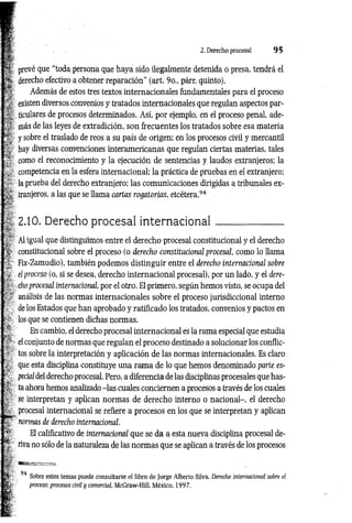 2. Derecho procesal 9 5
prevé que “toda persona que haya sido ilegalmente detenida o presa, tendrá el
; derecho efectivo a obtener reparación’’ (art. 9o., párr. quinto).
Además de estos tres textos internacionales fundamentales para el proceso
existen diversos convenios y tratados internacionales que regulan aspectos par­
ticulares de procesos determinados. Así, por ejemplo, en el proceso penal, ade­
más de las leyes de extradición, son frecuentes los tratados sobre esa materia
: y sobre el traslado de reos a su país de origen; en los procesos civil y mercantil
hay diversas convenciones interamericanas que regulan ciertas materias, tales
como el reconocimiento y la ejecución de sentencias y laudos extranjeros; la
competencia en la esfera internacional; la práctica de pruebas en el extranjero;
la prueba del derecho extranjero; las comunicaciones dirigidas a tribunales ex­
tranjeros, a las que se llama cartas rogatorias, etcétera.94
2.10. Derecho procesal intern acion al______________
Al igual que distinguimos entre el derecho procesal constitucional y el derecho
constitucional sobre el proceso (o derecho constitucional procesal, como lo llama
Fix-Zamudio), también podemos distinguir entre el derecho internacional sobre
el proceso (o, si se desea, derecho internacional procesal), por un lado, y el dere­
cho procesal internacional, por el otro. El primero, según hemos visto, se ocupa del
análisis de las normas internacionales sobre el proceso jurisdiccional interno
; de los Estados que han aprobado y ratificado los tratados, convenios y pactos en
los que se contienen dichas normas.
En cambio, el derecho procesal internacional es la rama especial que estudia
el conjunto de normas que regulan el proceso destinado a solucionar los conflic­
tos sobre la interpretación y aplicación de las normas internacionales. Es claro
que esta disciplina constituye una ram a de lo que hemos denominado parte es­
pecia/del derecho procesal. Pero, a diferencia de las disciplinas procesales que has­
ta ahora hemos analizado -las cuales conciernen a procesos a través de los cuales
se interpretan y aplican normas de derecho interno o nacional-, el derecho
procesal internacional se refiere a procesos en los que se interpretan y aplican
normas de derecho internacional.
El calificativo de internacional que se da a esta nueva disciplina procesal de­
riva no sólo de la naturaleza de las norm as que se aplican a través de los procesos
: «in'.- •
94
Sobre estos temas puede consultarse el libro de Jorge Alberto Silva, Derecho internacional sobre el
proceso; procesos civil y comercial, McGraw-Hill, México, 1997.
 