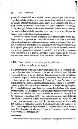 9 6 Parte 1. Introducción
que estudia, sino también de la índole de los sujetos que participan en dichos pro-
cesos. Por un lado, el tribunal que conoce y resuelve de esta clase de procesos no
pertenece a un Estado determinado, como ocurre en.los demás procesos, sino que
es un tribunal supranacional. Tal es el caso de la Corte Internacional de Justicia,
la Corte Europea de Derechos Humanos, la Corte Interamericana de Derechos
Humanos, etc. Por otro lado, una de las partes, cuando menos, o las dos, es o son
Estados como sujetos de derecho internacional.
Dentro del derecho procesal internacional podemos distinguir cuatro tipos
de procesos: a) el que tiene por objeto solucionar conflictos sobre la interpreta­
ción y aplicación de normas internacionales en las que se reconocen los derechos
humanos; b) el que tiene por finalidad solucionar controversias internacionales, es
decir, aquellas que surgen entre dos o más Estados nacionales; c) aquel que se des­
tina a solucionar conflictos sobre la interpretación y aplicación de normas de de­
recho comunitario, y d) el que tiene por objeto conocer y sancionar los crímenes
internacionales. Vamos a hacer una breve referencia a cada uno de ellos.
2.10.1. Proceso internacional para la tutela
de los derechos humanos
1. El primer sistema de protección procesal internacional de los derechos huma­
nos fue el establecido en la Convención Europea para la Salvaguarda de los De­
rechos del Hombre y de las Libertades Fundamentales (o, más brevemente,
Convención Europea de Derechos Humanos), suscrita el 4 de noviembre de 1950
en Roma, por los gobiernos miembros del Consejo de Europa. Este último es un
organismo internacional integrado por los gobiernos de los países de Europa Oc­
cidental que han adoptado el sistema democrático. El Consejo de Europa surgió en
19 4 9 , con el objetivo de lograr la unidad europea. Esta finalidad se ha logrado
gradualmente y, en la medida en que el sistema democrático de gobierno se ha ido
difundiendo en toda Europa (como ha sucedido, por ejemplo, en Portugal, Espa­
ña y Grecia, en el decenio de los 70, y más recientemente en los países de Europa
central), se ha ampliado el número de gobiernos miembros del Consejo. En 1988
el número de países miembros era de 21, cuya población aproximada sumaba
4 0 0 millones de habitantes; en el año 2000, el número de países miembros fue
de 41, con una población aproximada de 700 millones de habitantes. En agos­
to de 2 0 0 4 , los países miembros ascendieron a 45, con una población cercana
a los 8 0 0 millones de habitantes.95
9 5 Para mayores datos se puede consultar el portal del Consejo de Europa en Internet: www.coe.int.
 