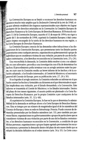 2. Derecho procesal 9 7
La Convención Europea no se limitó a reconocer los derechos humanos en
términos mucho más amplios que la Declaración Universal de la ONU de 1948, si­
no que además estableció dos órganos supranacionales cuyo objetivo era lograr
el respeto de los derechos estatuidos en la Convención: la Comisión Europea de
Derechos Humanos y la Corte Europea de Derechos Humanos. El Protocolo nú­
mero 11 déla Convención Europea, suscrito el 11 de mayo de 1994 y en vigor a
partir del 1 de noviembre de 1998, suprimió la Comisión Europea y dejó como
único órgano encargado de la tutela de los derechos humanos en esa región, a
la Corte Europea de Derechos Humanos.
La Comisión Europea conocía de las demandas sobre infracciones a las dis­
posiciones de la Convención Europea, que presentaran tanto los Estados partes
contratantes como cualquier persona, organización no gubernamental o grupo de
individuos que se considerara víctima de una violación, por parte de uno de los Es­
tados contratantes, a los derechos reconocidos en la Convención (arts. 25 y 26).
Una vez recibida la demanda, la Comisión debía resolver si era o no admisi­
ble; en caso afirmativo, procedía a una investigación con el fin de determinar los
hechos. El procedimiento podía terminar con un arreglo amistoso entre las par­
tes, en cuyo caso la Comisión rendía un breve informe de los hechos y de la so­
lución adoptada, a los Estados interesados, al Comité de Ministros y al secretario
general del Consejo de Europa, para su publicación (arts. 27, 28 y 30).
Si no lograba el arreglo amistoso, la Comisión redactaba un informe en el que
hacía constar los hechos y formulaba un dictamen en el que determinaba si aqué­
llos implicaban una violación, por el Estado demandado, a la Convención. Este
informe se transmitía al Comité de Ministros y a los Estados interesados. Dentro
del plazo de tres meses siguientes, el asunto podría ser planteado a la Corte Eu­
ropea de Derechos Humanos, por la propia Comisión o por cualquiera de los
Estados interesados (arts. 31, 32 y 48).
Al suprimirse la Comisión Europea, la fase en la que se determina la admisi­
bilidad de la demanda se atribuye ahora a la Corte Europea de Derechos Huma­
nos. Ésta se integra por un número de magistrados igual al de los miembros del
Consejo de Europa y tiene su sede en Estrasburgo, Francia. Puede conocer de de­
mandas presentadas por los Estados miembros (art. 33), pero también por per­
sonas físicas, organizaciones no gubernamentales o grupos de particulares que se
consideren víctimas de una violación por parte de uno de los Estados contratan­
tes, a los derechos humanos reconocidos en la Convención, a condición de que
dichas personas, organizaciones o grupos hayan agotado previamente los recur­
sos internos y presenten la demanda dentro del plazo de seis meses desde que se
adoptó la decisión definitiva en el orden interno (arts. 34 y 35). La Corte cono­
 