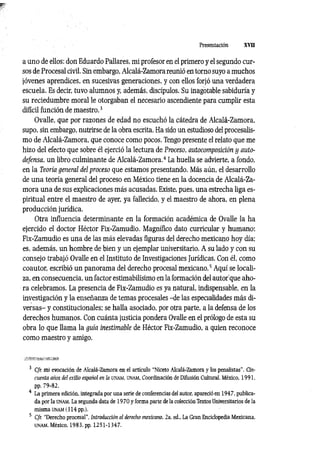 Presentación XVII
a uno de ellos: don Eduardo Pallares, mi profesor en el primero y el segundo cur­
sos de Procesal civil. Sin embargo, Alcalá-Zamora reunió en torno suyo a muchos
jóvenes aprendices, en sucesivas generaciones, y con ellos forjó una verdadera
escuela. Es decir, tuvo alumnos y, además, discípulos. Su inagotable sabiduría y
su reciedumbre moral le otorgaban el necesario ascendiente para cumplir esta
difícil función de maestro.3
Ovalle, que por razones de edad no escuchó la cátedra de Alcalá-Zamora,
supo, sin embargo, nutrirse de la obra escrita. Ha sido un estudioso del procesalis-
mo de Alcalá-Zamora, que conoce como pocos. Tengo presente el relato que me
hizo del efecto que sobre él ejerció la lectura de Proceso, autocomposición y auto­
defensa, un libro culminante de Alcalá-Zamora.4 La huella se advierte, a fondo,
en la Teoría general del proceso que estamos presentando. Más aún, el desarrollo
de una teoría general del proceso en México tiene en la docencia de Alcalá-Za­
mora una de sus explicaciones más acusadas. Existe, pues, una estrecha liga es­
piritual entre el maestro de ayer, ya fallecido, y el maestro de ahora, en plena
producción jurídica.
Otra influencia determinante en la formación académica de Ovalle la ha
ejercido el doctor Héctor Fix-Zamudio. Magnífico dato curricular y humano:
Fix-Zamudio es una de las más elevadas figuras del derecho mexicano hoy día;
es, además, un hombre de bien y un ejemplar universitario. A su lado y con su
consejo trabajó Ovalle en el Instituto de Investigaciones Jurídicas. Con él, como
coautor, escribió un panorama del derecho procesal mexicano.5 Aquí se locali­
za, en consecuencia, un factor estimabilísimo en la formación del autor’que aho­
ra celebramos. La presencia de Fix-Zamudio es ya natural, indispensable, en la
investigación y la enseñanza de temas procesales -de las especialidades más di­
versas- y constitucionales; se halla asociado, por otra parte, a la defensa de los
derechos humanos. Con cuánta justicia pondera Ovalle en el prólogo de esta su
obra lo que llama la guía inestimable de Héctor Fix-Zamudio, a quien reconoce
como maestro y amigo.
3 Cfr. mi evocación de Alcalá-Zamora en el artículo "Niceto Alcalá-Zamora y los penalistas". Cin­
cuenta años del exilio español en la unam , üNAM, Coordinación de Difusión Cultural, México, 1991,
pp. 79-82.
4 La primera edición, integrada por una serie de conferencias del autor, apareció en 1947. publica­
da por la UNAM. La segunda d a ta d el9 7 0 y forma parte de la colección Textos Universitarios de la
misma unam (3 14 pp.).
5 Cfr. "Derecho procesal", Introducción al derecho mexicano, 2a. ed., La Gran Enciclopedia Mexicana,
unam . México, 1983, pp. 1251-1347.
 
