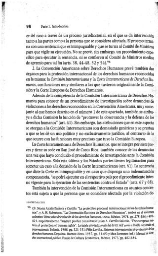 9 8 Parte 1. Introducción
ce del caso a través de un proceso jurisdiccional, en el que se da intervención
tanto a las partes como a la persona que se considera afectada. El proceso termi­
na con una sentencia que es inimpugnable y que se turna al Comité de Ministros
para que vigile su ejecución. No se prevé, sin embargo, un procedimiento espe­
cífico para ejecutar la sentencia, ni se confieren al Comité de Ministros medios
de apremio para tal fin (arts. 3 8 ,4 4 -4 8 , 52 y 5 4 ).96
2. La Convención Americana sobre Derechos Humanos prevé también do
órganos para la protección internacional de los derechos humanos reconocidos
en la misma: la Comisión Interamericana y la Corte Interamericana de Derechos Hu­
manos, con funciones muy similares a las que tuvieron originalmente la Comi­
sión y la Corte Europeas de Derechos Humanos.
Además de la competencia de la Comisión Interamericana de Derechos Hu­
manos para conocer de un procedimiento de investigación sobre denuncias de
violaciones a los derechos reconocidos en la Convención Americana, muy seme­
jante al que hemos descrito en el número 1 de este apartado, también se atribu­
ye a dicha Comisión la función de “promover la observancia y la defensa de los
derechos humanos” (art. 41). Sin embargo, las atribuciones que en este aspecto
se otorgan a la Comisión Interamericana son demasiado genéricas y se prestan
a que se les dé un uso político y no exclusivamente jurídico, al contrario de lo
que ocurre con las funciones muy precisas que tuvo la Comisión Europea.
La Corte Interamericana de Derechos Humanos, que se integra por siete jue­
ces y tiene su sede en San José de Costa Rica, también conoce de las denuncias
una vez que haya concluido el procedimiento de investigación ante la Comisión
Interamericana. Sólo esta última y los Estados partes tienen legitimación para
someter un caso a la decisión de la Corte Interam ericana (art. 61). La sentencia
que dicte la Corte es inimpugnable y en caso que disponga una indemnización
compensatoria, “se podrá ejecutar en el respectivo país por el procedimiento inter­
no vigente para la ejecución de las sentencias contra el Estado" (arts. 67 y 68).
También la intervención de la Comisión Interamericana en asuntos concre­
tos está sujeta a que la persona que se considere afectada por la violación de-
96 Cfr. Niceto Alcalá-Zamora y Castillo, “La protección procesal internacional de los derechos huma­
nos", y A. H. Robertson, “La Convención Europea de Derechos Humanos", ambos en el volumen
colectivo Veinte años de evolución de los derechos humanos, u n a m , México, 1974. pp. 2 75-384 y 409-
423, respectivamente. También pueden consultarse: Juan A. Carrillo Salcedo, “The europeansys-
tem of protection of human ríghts'', La tutela giuñsdhionale dei diritíi deil’uomo n ¡ivello naiiondtd
internazionale, Bolonia, 1988, pp. 321-351; Félix Laviña, Sistemas internacionales deprotección de los
derechos humanos. Depalma, Buenos Aires, 1987, pp. 53-65; y MaxSorensen (ed.), Manual de dere­
cho internacional público, Fondo de Cultura Económica, México, 1973,' pp. 482-484.
 