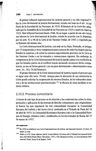 1 0 0 Parte 1. Introducción
El primer tribunal supranacional de carácter general y no sólo regional1
1
»
fue la Corte Permanente de Justicia Internacional creada con base en el art. 14 del
Pacto de la Sociedad de las Naciones, de 1919. El Estatuto de la Corte fue adop­
tado por la Asamblea de la Sociedad de las Naciones en 192 0 y entró en vigor en
1921. Este tribunal funcionó hasta 1946. En su lugar, a partir de ese año inició
sus labores la Corte Internacional de Justicia, creada de acuerdo con lo dispuesto
por los arts. 92 a 96 de la Carta de las Naciones Unidas, de 1945, y regulada por
su Estatuto del mismo año.
La Corte Internacional de Justicia, con sede en La Haya, Holanda, se integra
por 15 magistrados y tiene competencia para conocer de todos los litigios que los
Estados le sometan y de todos los asuntos especialmente previstos en la Carta de
las Naciones Unidas o en los tratados y convenciones vigentes. Sin embargo, la
competencia de la Corte Internacional de Justicia queda sujeta a la condición de
que los Estados partes en el conflicto hayan declarado reconocer dicha compe­
tencia, ya sea en forma general, o ya sea para determinado o determinados casos
(arts. 3o., 34 y 36 del Estatuto).
El propio Estatuto de la Corte Internacional de Justicia regula el proceso que
se sigue ante ella (arts. 39-64). Aunque para la ejecución de sus sentencias la
Corte puede solicitar la cooperación de terceros Estados, de los tribunales inter­
nos y de las instituciones internacionales,101 la eficacia de estas medidas es to­
davía relativa.
2.10.3. Proceso comunitario
A través de este tipo de proceso se da solución a las controversias sobre la inter­
pretación y aplicación de las normas de derecho comunitario, que originalmen­
te fueron las que regularon las tres comunidades europeas: la Comunidad
Europea del Carbón y del Acero (ceca), instituida en el Tratado de París del 18
de abril de 19 51: la Comunidad Económica Europea (cee) y la Comunidad Euro­
pea de Energía Atómica (c eea ), establecidas en los dos tratados de Roma del 25
de marzo de 1957.
100 En 1908 se estableció una Corte Centroamericana de Justicia, que funcionó durante 10 años. Cfr.
ibidem, p. 648.
101 Ibidem. p. 658. Véase, además, JoséB. Acosta Estévez, El proceso ante el Tribunal Internacional de Jus­
ticia, José María Bosch Editor, Barcelona, 1995, y Tito Mosquera Irurita, La Corte de Justicia Inter­
nacional, Temis, Santa Fe de Bogotá, 1988.
 