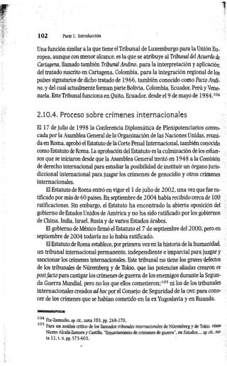 1 0 2 Parte 1. Introducción
Una función similar a la que tiene el Tribunal de Luxemburgo para la Unión Eu­
ropea, aunque con menor alcance, es la que se atribuye al Tribunal del Acuerdo de
Cartagena, llamado también Tribunal Andino, para la interpretación y aplicación
del tratado suscrito en Cartagena, Colombia, para la integración regional de los
países signatarios de dicho tratado de 1966, también conocido como Pacto Andi­
no, y del cual actualmente forman parte Bolivia, Colombia, Ecuador, Perú y Vene­
zuela. Este Tribunal funciona en Quito, Ecuador, desde el 9 de mayo de 19 84.104
2.10.4. Proceso sobre crímenes internacionales
El 17 de julio de 1998 la Conferencia Diplomática de Plenipotenciarios convo­
cada por la Asamblea General de la Organización de las Naciones Unidas, reuni­
da en Roma, aprobó el Estatuto de la Corte Penal Internacional, también conocido
como Estatuto de Roma. La aprobación del Estatuto es la culminación de los esfuer­
zos que se iniciaron desde que la Asamblea General invitó en 1948 a la Comisión
de derecho internacional para estudiar la posibilidad de instituir un órgano juris­
diccional internacional para juzgar los crímenes de genocidio y otros crímenes
internacionales.
El Estatuto de Roma entró en vigor el 1 de julio de 2 0 0 2 , una vez que fue ra­
tificado por más de 60 países. En septiembre de 2 0 0 4 había recibido cerca de 100
ratificaciones. Sin embargo, el Estatuto ha encontrado la abierta oposición del
gobierno de Estados Unidos de América y no h a sido ratificado por los gobiernos
de China, India, Israel, Rusia y de varios Estados árabes.
El gobierno de México firmó el Estatuto el 7 de septiembre del 20 0 0 , pero en
septiembre de 2004 todavía no lo había ratificado.
El Estatuto de Roma establece, por primera vez en la historia de la humanidad,
un tribunal internacional permanente, independiente e imparcial para juzgar y
sancionar los crímenes internacionales. Este tribunal no tiene los graves defectos
de los tribunales de Nüremberg y de Tokio, que las potencias aliadas crearon ex
postfa d o para castigar los crímenes de guerra de los enemigos durante la Segun­
da Guerra Mundial, pero no los que ellos com etieron;105 ni los de los tribunales
internacionales creados ad hoc por el Consejo de Seguridad de la ONU para cono­
cer de los crímenes que se habían cometido en la ex Yugoslavia y en Ruanda.
104 Fix-Zamudio, op. cit., nota 103, pp. 268-270.
105 *
Para un análisis crítico de los llamados tribunales internacionales de Nüremberg y de Tokio, vease
Niceto Alcalá-Zamora y Castillo, "Enjuiciamiento de crímenes de guerra", en Estudios..., op. cit., no­
ta 11, t. u, pp. 573-603.
 