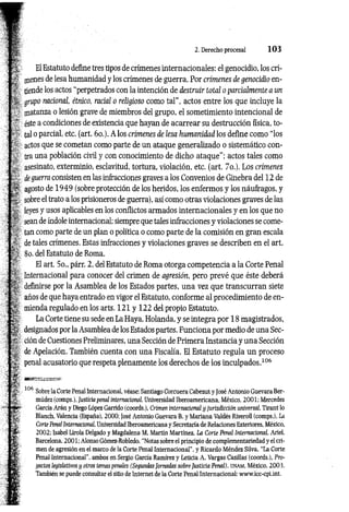 2. Derecho procesal 1 0 3
El Estatuto define tres tipos de crímenes internacionales: el genocidio, los crí­
menes de lesa humanidad y los crímenes de guerra. Por crímenes de genocidio en­
tiende los actos "perpetrados con la intención de destruir total o parcialmente a un
Agrupo nacional, étnico, racial o religioso como tal”, actos entre los que incluye la
: ©atanza o lesión grave de miembros del grupo, el sometimiento intencional de
: éste a condiciones de existencia que hayan de acarrear su destrucción física, to-
*4. tal o parcial, etc. (art. 6o.). A los crímenes de lesa humanidad los define como “los
actos que se cometan como parte de un ataque generalizado o sistemático con­
tra una población civil y con conocimiento de dicho ataque”; actos tales como
asesinato, exterminio, esclavitud, tortura, violación, etc. (art. 7o.). Los crímenes
deguerra consisten en las infracciones graves a los Convenios de Ginebra del 12 de
agosto de 1949 (sobre protección de los heridos, los enfermos y los náufragos, y
sobre el trato a los prisioneros de guerra), así como otras violaciones graves de las
leyes y usos aplicables en los conflictos armados internacionales y en los que no
sean de índole internacional; siempre que tales infracciones y violaciones se come­
tan como parte de un plan o política o como parte de la comisión en gran escala
de tales crímenes. Estas infracciones y violaciones graves se describen en el art.
8o. del Estatuto de Roma.
El art. 5o., párr. 2, del Estatuto de Roma otorga competencia a la Corte Penal
Internacional para conocer del crimen de agresión, pero prevé que éste deberá
: definirse por la Asamblea de los Estados partes, una vez que transcurran siete
años de que haya entrado en vigor el Estatuto, conforme al procedimiento de en­
mienda regulado en los arts. 121 y 122 del propio Estatuto.
La Corte tiene su sede en La Haya, Holanda, y se integra por 18 magistrados,
designados por la Asamblea de los Estados partes. Funciona por medio de una Sec­
ción de Cuestiones Preliminares, una Sección de Primera Instancia y una Sección
de Apelación. También cuenta con una Fiscalía. El Estatuto regula un proceso
penal acusatorio que respeta plenamente los derechos de los inculpados.106
106
Sobre la Corte Penal Internacional, véase: Santiago Corcuera Cabezut y José Antonio Guevara Ber-
múdez (comps.), Justicia penal internacional, Universidad Iberoamericana, México, 2001: Mercedes
García Arán y Diego López Garrido (coords.), Crimen internacional y jurisdicción universal, Tirant lo
Blanch, Valencia (España), 2000; José Antonio Guevara B. y Mariana Valdés Riveroll (comps.), La
Corte Penal Internacional, Universidad Iberoamericana y Secretaría de Relaciones Exteriores, México,
2002: Isabel Lirola Delgado y Magdalena M. Martín Martínez. La Corte Penal Internacional, Ariel,
Barcelona, 2001: Alonso Gómez-Robledo, “Notas sobre el principio de complementariedad y el cri­
men de agresión en el marco de la Corte Penal Internacional", y Ricardo Méndez Silva, “La Corte
Penal Internacional”, ambos en Sergio García Ramírez y Leticia A. Vargas Casillas (coords.), Pro­
yectos legislativos y otros temas penales (Segundas Jornadas sobre Justicia Penal), u n a m , México, 2003.
También se puede consultar el sitio de Internet de la Corte Penal Internacional: www.icc-cpi.int.
 
