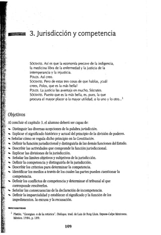 ñm
3. Jurisdicción y competencia
Só crates. A s í es que la economía precave de la indigencia,
la medicina libra de la enfermedad y la justicia de la
intemperancia y la injusticia.
Po l o s . A s í creo.
Só crates. Pero de estas tres cosas de que hablas, ¿cuál
crees, Polos, que es la más bella?
P o l o s . La justicia las aventaja en mucho, Sócrates.
Só crates. Puesto que es la más bella, es, pues, la que
procura el mayor placer o la mayor utilidad, o lo uno y lo otro...1
Objetivos
Al concluir el capítulo 3, el alumno deberá ser capaz de:
-v Distinguir las diversas acepciones de la palabra jurisdicción.
Explicar el significado histórico y actual del principio de la división de poderes,
-v Señalar cómo se regula dicho principio en la Constitución.
-v Definir la función jurisdiccional y distinguirla de las demás funciones del Estado.
-*• Describir las actividades que comprende la función jurisdiccional.
•
*- Explicar las divisiones de la jurisdicción.
Señalar los límites objetivos y subjetivos de la jurisdicción.
Definir la competencia y distinguirla de la jurisdicción.
Describir los criterios para determinar la competencia.
Identificar los medios a través de los cuales las partes pueden cuestionar la
competencia.
Definir los conflictos de competencia y determinar el tribunal al que
^ corresponde resolverlos.
Señalar las consecuencias de la declaración de incompetencia.
Definir la imparcialidad y establecer el significado y la función de los
impedimentos, la excusa y la recusación.
1 Platón, “Georgias, o de la retórica", Diálogos, trad. de Luis de Roig Lluis, Espasa-Calpe Mexicana,
México, 1986, p. 189.
1 0 9
 