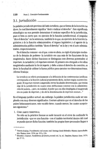1 1 0 Parte i . Conceptos fundamentales
3.1. Jurisdicción_______ ____________________________ _
La palabra jurisdicción proviene del latín iurisdictio, que se forma de la locución ius
dicere, la cual literalmente significa “decir o indicar el derecho”. Este significado
etimológico no nos permite determinar el carácter específico de la jurisdicción,
pues si bien es cierto que, en ejercicio de la función jurisdiccional, el juzgador
"dice el derecho" en la sentencia, también lo es que, en ejercicio de la función le­
gislativa y de la función administrativa, el órgano legislativo y el agente d e la
administración pública también “dicen el derecho” en la ley y en el acto adminis­
trativo, respectivamente.
En el derecho romano -en el que, como es obvio, no rigió el principio moder­
no de la división de poderes- la iurisdictio era una más de las funciones de los
magistrados. Entre dichas funciones se distinguían tres diversas potestades: el
imperium, la iurisdictio y el imperium mixtum. El primero era otorgado a los altos
magistrados mediante la lex de imperio, y daba a éstos el derecho de coerción, es
decir, la facultad de utilizar la fuerza pública para ejecutar sus determinaciones.
Afirma Scialoja:
La iurisdictio se refería precisamente a la definición de las controversias jurídicas;
correspondía a la función judicial propiamente dicha, incluso según nuestro len­
guaje. El imperium mixtum comprendía ciertas facultades determinadas, que tenían
algo de la jurisdicción en cuanto eran atribuciones conexas con la administra­
ción de justicia...; pero, en realidad, el poder que con ellas desplegaba el magistrado
era un poder de imperium, y de ahí ¡a denominación de imperium mixtum...2
En el lenguaje jurídico actual, sin embargo, la palabra jurisdicción suele ser em­
pleada con muy diversos significados. Couture advierte que en el derecho de los
países latinoamericanos, este vocablo tiene, cuando menos, las cuatro acepcio­
nes siguientes:3
1 . Como ÁMBITO TERRITORIAL
No sólo en la práctica forense se suele incurrir en el error de confundir la
jurisdicción -que es una función- con el ámbito territorial dentro del cual
se puede ejercer dicha función; también las propias leyes procesales llegan a
2 Vittorio Scialoja. Procedimiento civil romano, trad. Santiago Sentís Melendo y Marino Ayerra Redín,
E|EA
, Buenos Aires, 1954. pp. 105 y 106.
3 Eduardo J. Couture, Fundamentos del derecho procesal civil, 3a. ed., Depalma, Buenos Aires. 1974.
pp. 27-31.
 