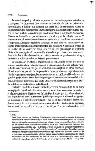 XVm Presentación
En ese mismo prólogo, el autor expresa una convicción que me entusiasma
y comparto: “no debe existir disociación entre la teoría y la práctica del derecho
procesal. Sólo es válida y útil la teoría que parte de lo que realmente ocurre en
la práctica jurídica y que plantea alternativas para solucionar los problemas exis­
tentes. Pero también la práctica sólo puede contribuir a la solución de esos pro­
blemas, en la medida en que se base en la doctrina y en la reflexión teórica.”6
Efectivamente, el autor de estas líneas ha orientado su conducta conforme a lo
que predica. Además de profesor e investigador, es abogado de instituciones pú­
blicas; ahí ha sometido sus conocimientos a la necesaria y cotidiana prueba de
la realidad; ahí ha pasado con honor -m e consta- esa prueba que no se afronta
fácilmente, desempeñando su profesión sin codicia y conforme a su conciencia.
Esto no lo dice el libro de derecho, pero sólo quien así vive puede escribir, sin que
le tiemble el pulso, una obra de derecho precisamente.
Es organizada y ortodoxa la presentación de temas en la escena. Los trata de
manera concisa, clara y directa. Expone el pensamiento de otros autores y ma­
nifiesta, con resolución, el suyo. En ocasiones es descriptivo; en otras, polémico.
Nuestro autor es, por cierto, un polemista. Se ve en diversos capítulos de esta
Teoría, y no menos -u n ejemplo muy reciente- en su prólogo al Derecho procesal
penal de Jorge Alberto Silva, donde el prologuista defiende con intensidad la lla­
mada presunción de inocencia que asiste a todos los hombres mientras no se prue­
be y defina, por sentencia, su culpabilidad.7
Ha tenido Ovalle la feliz ocurrencia de preceder cada capítulo de su Teoría
con epígrafes tomados de diversos autores; unos sentenciosos, otros evocadores,
y alguno combativo. El primero es de Luis Diez-Picazo, que introduce al estudio
del litigio: éste es, dice, “el fenómeno jurídico patológico. Y el derecho -agrega-
es la ciencia o el arte de curar litigios.” Vale decir que semejante afirmación,
buena para el derecho procesal, no lo es para el orden jurídico en su conjunto,
que es, en todo caso, el arte de prevenir los litigios. Por eso también el derecho
6 P. XIX.
7 Ovalle Favela polemiza con Guillermo Colín Sánchez, quien impugna la presunción de inocencia
en los siguientes términos transcritos por Ovalle: “Como resabio de la ideología liberal e individua­
lista. aún existe quien ingenuamente estime que debe prevalecer la presunción de inocencia en fa­
vor del supuesto sujeto activo del delito, mientras no se haya dictado sentencia definitiva. Esta
consideración carece de base legal y doctrinaria..." Ovalle considera que ese alegato responde a una
“orientación procedimentalista", con “tradición inquisitoria", y puntualiza: “Es evidente que este
principio (la presunción de inocencia) careció de base legal y doctrinaria durante la Inquisición. Pe­
ro no se puede desconocer que dicho principio ha sido una de las bases fundamentales del proceso
penal que surgió a partir de la Revolución francesa, y que se ha desarrollado en los Estados demo­
cráticos". Prólogo a Jorge Alberto Silva Silva. Derecho procesal penal, Haría, México, 1980, p. xxix.
 