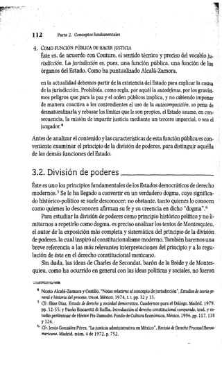1 1 2 Parte 2. Conceptos fundamentales
4 . Com o fu n c ió n p ú bl ic a de h acer ju st ic ia
Éste es, de acuerdo con Couture, el sentido técnico y preciso del vocablo ju­
risdicción. La jurisdicción es, pues, una función pública, una función de los
órganos del Estado. Como ha puntualizado Alcalá-Zamora,
en la actualidad debemos partir de la existencia del Estado para explicar la causa
de la jurisdicción. Prohibida, como regla, por aquél la autodefensa, por los gravísi­
mos peligros que para la paz y el orden públicos implica, y no cabiendo imponer
de manera coactiva a los contendientes el uso de la autocomposición, so pena de
desnaturalizarla y rebasar los límites que le son propios, el Estado asume, en con­
secuencia, la misión de impartir justicia mediante un tercero imparcial, o sea el
juzgador.4
Antes de analizar el contenido y las características de esta función pública es con­
veniente exam inar el principio de la división de poderes, para distinguir aquélla
de las demás funciones del Estado.
3.2. División de poderes___________________________
Éste es uno los principios fundamentales de los Estados democráticos de derecho
modernos.5 Se le ha llegado a convertir en un verdadero dogma, cuyo significa­
do histórico-político se suele desconocer; no obstante, tanto quienes lo conocen
como quienes lo desconocen afirman su fe y su creencia en dicho “dogma”.6
Para estudiar la división de poderes como principio histórico político y no li­
mitarnos a repetirlo como dogma, es preciso analizar los textos de Montesquieu,
el autor de la exposición más completa y sistemática del principio de la división
de poderes, la cual inspiró al constitucionalismo moderno. También haremos una
breve referencia a las más relevantes interpretaciones del principio y a la regu­
lación de éste en el derecho constitucional mexicano.
Sin duda, las ideas de Charles de Secondat, barón de la Bréde y de Montes­
quieu, como ha ocurrido en general con las ideas políticas y sociales, no fueron
zssaa&wm&Bm
4 Niceto Alcalá-Zamora y Castillo, “Notas relativas al concepto de Jurisdicción", Estudios de teoría ge­
neral e historia del proceso, UNAM, México, 1974,1.1, pp. 32 y 33.
5 C/r. Elias Díaz, Estado de derecho y sociedad democrática, Cuadernos para el Diálogo, Madrid, 1979,
pp. 32-3 5; y Paolo Biscaretti di Ruífia, Introducción «1 derecho constitucional comparado, trad. y es­
tudio preliminar de Héctor Fix-Zamudio, Fondo de Cultura Económica, México, 1996, pp. 117,118
y 124.
6 C/r. Jesús González Pérez, “La justicia administrativa en México”, Revista de Derecho Procesal iberoa­
mericana, Madrid, núm. 4 de 1972, p. 752.
 