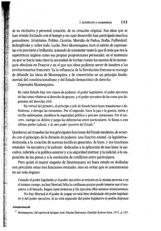 3. Jurisdicción y competencia 1 1 3
de su exclusiva y personal creación, de su creación original. Son ideas que se
han venido forjando con el tiempo y en cuyo desarrollo han participado muchos
pensadores: Aristóteles, Polibio, Cicerón, Marsilio de Padua, Bodin, Puffendorf,
Bolingbroke y, sobre todo, Locke. Pero Montesquieu tuvo el mérito de expresar­
las con precisión y brillantez, tratando de transmitir tanto lo que él creía que era la
experiencia inglesa como sus propias proposiciones personales, en el momento
en que se hacía más clara la necesidad de luchar contra los excesos de la monar­
quía absoluta en Francia y en el que sus ideas pudieron servir de bandera a los
revolucionarios franceses. Ya la influencia de la Revolución francesa se encargó
de difundir las ideas de Montesquieu y de convertirlas en un principio funda­
mental del constitucionalismo y del Estado democrático de derecho.
Expresaba Montesquieu:
En cada Estado hay tres clases de poderes: el poder legislativo, el poder ejecutivo
de las cosas relativas al derecho de gentes, y el poder ejecutivo de las cosas que de­
penden del derecho civil.
En virtud del primero, el príncipe o jefe de Estado hace leyes transitorias o de­
finitivas, o deroga las existentes. Por el segundo, hace la paz o la guerra, envía y
recibe embajadas, establece la seguridad pública y precave invasiones. Por el ter­
cero, castiga los delitos y juzga las diferencias entre particulares. Se llama a este
último poder judicial, y al otro poder ejecutivo del Estado.7
Quedaron así trazadas las tres principales funciones del Estado moderno, de acuer­
do con el principio de la división de poderes: una función estatal -la Iegislativa-
destinada a la creación de normas jurídicas generales, de leyes, y dos funciones
estatales -la ejecutiva y la judicial- dedicadas a la aplicación de esas leyes: la eje­
cutiva, referida a la política exterior y a la seguridad interior; y la judicial, a la im­
posición de las penas y a la resolución de conflictos entre particulares.
Pero quizá el mayor empeño de Montesquieu no haya estado en deslindar
con precisión estas tres funciones estatales, sino en evitar que se concentraran
en un solo órgano:
Cuando el poder legislativo y el poder ejecutivo se reúnen en la misma persona o en
el mismo cuerpo, no hay libertad: falta la confianza porque puede temerse que el mo­
narca o el Senado, hagan leyes tiránicas y las ejecuten ellos mismos tiránicamente.
No hay libertad si el poder de juzgar no está bien deslindado del poder legislati­
vo y del poder ejecutivo. Si no está separado del poder legislativo se podría disponer
7 Montesquieu, Del espíritu de las leyes, trad. Nicolás Estévanez, Claridad. Buenos Aires, 1971, p. 187.
 