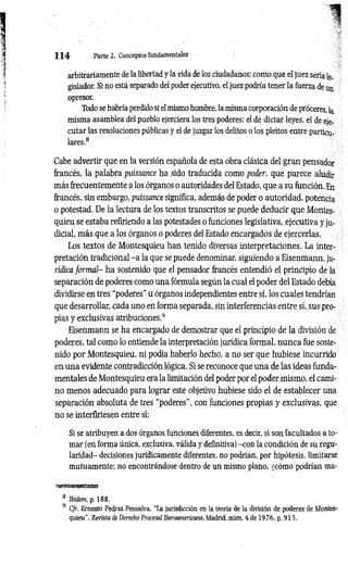 1 1 4 Parte 2. Conceptos fundamentales
arbitrariamente de la libertad y la vida de los ciudadanos; como que el juez sería le­
gislador. Si no está separado del poder ejecutivo, el juez podría tener la fuerza de
opresor.
Todo se habría perdido si el mismo hombre, la misma corporación de proceres, la
misma asamblea del pueblo ejerciera los tres poderes: el de dictar leyes, el de eje­
cutar las resoluciones públicas y el de juzgar los delitos o los pleitos entre particu­
lares.8
Cabe advertir que en la versión española de esta obra clásica del gran pensador
francés, la palabra puissance ha sido traducida como poder, que parece aludir
más frecuentemente a los órganos o autoridades del Estado, que a su función. En
francés, sin embargo, puissance significa, además de poder o autoridad, potencia
o potestad. De la lectura de los textos transcritos se puede deducir que Montes-
quieu se estaba refiriendo a las potestades o funciones legislativa, ejecutiva y ju­
dicial, más que a los órganos o poderes del Estado encargados de ejercerlas.
Los textos de Montesquieu han tenido diversas interpretaciones. La inter­
pretación tradicional -a la que se puede denominar, siguiendo a Eisenmann, ju­
rídica form al- ha sostenido que el pensador francés entendió el principio de la
separación de poderes como una fórmula según la cual el poder del Estado debía
dividirse en tres “poderes”u órganos independientes entre sí, los cuales tendrían
que desarrollar, cada uno en forma separada, sin interferencias entre sí, sus pro­
pias y exclusivas atribuciones.9
Eisenmann se ha encargado de demostrar que el principio de la división de
poderes, tal como lo entiende la interpretación jurídica formal, nunca fue soste­
nido por Montesquieu, ni podía haberlo hecho, a no ser que hubiese incurrido
en una evidente contradicción lógica. Si se reconoce que una de las ideas funda­
mentales de Montesquieu era la limitación del poder por el poder mismo, el cami­
no menos adecuado para lograr este objetivo hubiese sido el de establecer una
separación absoluta de tres “poderes”, con funciones propias y exclusivas, que
no se interfiriesen entre sí:
Si se atribuyen a dos órganos funciones diferentes, es decir, si son facultados a to­
mar (en forma única, exclusiva, válida y definitiva) -con la condición de su regu­
laridad- decisiones jurídicamente diferentes, no podrían, por hipótesis, limitarse
mutuamente; no encontrándose dentro de un mismo plano, ¿cómo podrían ma­
8 Ibidem, p. 188.
9 C/r. Ernesto Pedraz Pensalva, “La jurisdicción en la teoría de la división de poderes de Montes­
quieu”, Revista de Derecho Procesal Iberoamericana, Madrid, núm. 4 de 1976, p. 915.
 