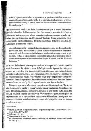 3. Jurisdicción y competencia 1 1 5
m
s *
nifestar expresiones de voluntad equivalentes -e igualmente válidas- en sentido
opuesto? Luego entonces, entre la idea de la especialización funcional, aJortiori de
separación funcional, y la idea de limitación mutua, existe una incompatibilidad
lógica absoluta.10
gás convincente resulta, sin duda, la interpretación que el propio Eisenmann
i, formula de las ideas de Montesquieu. Para Eisenmann, el pensador de la Ilustra­
ción nunca sostuvo que una misma autoridad -individuo o grupo- no deba par­
ticipar más que de una sola función, tener atribuciones de una sola especie y, por
consiguiente, que los órganos de dos de las funciones o de las tres no deban te­
ner ningún elemento en común:
sino en forma sencilla y más modestamente, que es necesario que dos, cualesquie­
ra que sean, de las tres funciones (no) estén reunidas íntegramente en las mismas
manos; fórmula de no-acumulación bastante más limitada, como se ve, que la pri­
mera; no postula la especialización o separación funcional de las diversas autori­
dades, sino simplemente la no-identidad del órgano de las tres, o de dos de las tres
funciones.11
La lectura de la obra de Montesquieu confirma la interpretación histórico-políti-
ca de Eisenmann. En efecto, el autor de Del espíritu de las leyes estaba más preo­
cupado por encontrar una fórmula político-constitucional para evitar el abuso
del poder, particularmente de las potestades ejecutiva y legislativa, a partir de su
no confusión íntegra en una sola persona o en un grupo de personas, que de ela­
borar una fórmula apriorística de distribución de las funciones estatales, de m a­
nera exclusiva, en tres “poderes” separados entre sí en forma absoluta.
Esta preocupación la advertimos, entre otros, en el texto siguiente: “En Vene-
cia, el gran consejo legisla; el pregadi ejecuta, los cuarenta juzgan. Lo malo es que
estos diferentes cuerpos los constituyen personas de una misma casta, de suerte
que, en realidad, forman un solo poder.”12 De modo que para Montesquieu lo
importante no era la separación de las funciones del Estado en tres órganos for­
malmente distintos, sino la distribución mesurada de aquéllas entre las fuerzas
sociales existentes.13
10 Charles Eisenmann. “El espíritu de las leyes y la separación de poderes", Anuario Jurídico, 2-1975,
unam, México, 1977, p. 437.
11 Ibidem, pp. 438 y 439.
12 Montesquieu, op. cit., nota 7, p. 189.
13 C/r. Louis Althusser. Montesquieu: ¡a política y ¡a historia, trad. María Ester Benítez, Ariel, Barcelo­
na, 1974, p. 123.
 