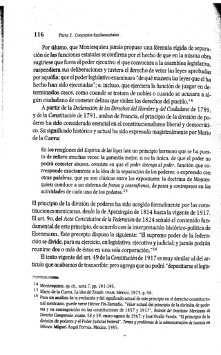 1 1 6 Parte 2. Conceptos fundamentales
Por último, que Montesquieu jamás propuso una fórmula rígida de separa­
ción de las funciones estatales se confirma por el hecho de que en la misma obra
sugiriese que fuera el poder ejecutivo el que convocara a la asamblea legislativa,
suspendiera sus deliberaciones y tuviera el derecho de vetar las leyes aprobadas
por aquélla; que el poder legislativo examinara “de qué manera las leyes que él ha
hecho han sido ejecutadas”; e, incluso, que ejerciera la función de juzgar en de­
terminados casos, como cuando se tratara de nobles o cuando se acusara a al­
gún ciudadano de cometer delitos que violen los derechos del pueblo.14
A partir de la Declaración de los Derechos del Hombre y del Ciudadano de 1789,
y de la Constitución de 1791, ambas de Francia, el principio de la división de po­
deres ha sido considerado esencial en el constitucionalismo liberal y democráti­
co. Su significado histórico y actual ha sido expresado magistralmente por Mario
de la Cueva:
En los renglones del Espíritu de las leyes late un principio hermoso que se ha pues­
to de relieve muchas veces: la garantía mejor, si no la única, de que el poder no
podrá cometer abusos, consiste en que el poder detenga al poder, función que co­
rresponde exactamente a la idea de la separación de los poderes: o expresado con
otras palabras, que ya son clásicas entre los expositores: la doctrina de Montes­
quieu conduce a un sistema defrenos y contrafrenos, de pesos y contrapesos en las
actividades de cada uno de los poderes.15
El principio de la división de poderes ha sido acogido formalmente por las cons­
tituciones mexicanas, desde la de Apatzingán de 1814 hasta la vigente de 1917.
El art. 9o. del Acta Constitutiva de la Federación de 1824 señaló el contenido fun­
damental de este principio, de acuerdo con la interpretación histórico-política de
Eisenmann. Este precepto dispuso lo siguiente: “El supremo poder de la federa­
ción se divide, para su ejercicio, en legislativo, ejecutivo y judicial; y jam ás podrán
reunirse dos o más de éstos en una sola corporación.’’16
El texto vigente del art. 49 de la Constitución de 1917 es muy similar al del ar­
tículo que acabamos de transcribir; pero agrega que no podrá “depositarse el legis-
14 Montesquieu, op. cít., nota 7, pp. 193-195.
15 Mario de la Cueva. La idea del Estado, unam, México, 1975, p. 98.
Para un análisis de la evolución y del significado actual de este principio en el derecho constitucio­
nal mexicano, puede verse Héctor Fix-Zamudio, “Valor actual del principio de la división de pode­
res y su consagración en las constituciones de 1857 y 1917”, Boletín del Instituto Mexicano de
Derecho Comparado, núms. 58 y 59, enero-agosto de 1967; y José Ovalle Favela, “El principio de la
división de poderes y el Poder Judicial Federal", Temas y problemas de la administración de justicia en
México, Miguel Ángel Porrúa, México, 1985.
 