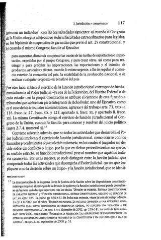 3. Jurisdicción y competencia 1 1 7
t ¡ativo en un individuo", con las dos salvedades siguientes: a) cuando el Congreso
I ¿e la Unión otorgue al Ejecutivo Federal facultades extraordinarias para legislar,
| en las hipótesis de suspensión de garantías que prevé el art. 29 constitucional, y
I b) cuando el mismo Congreso faculte al Ejecutivo
^ para aumentar, disminuir o suprimir las cuotas delas tarifas de exportación e impor-
£ tación, expedidas por el propio Congreso, y para crear otras, así como para res-
U tringir y para prohibir las importaciones, las exportaciones y el tránsito de
' productos, artículos y efectos, cuando lo estime urgente, a ñn de regular el comer-
: - ció exterior, la economía del país, la estabilidad de la producción nacional, o de
|§ realizar cualquier propósito en beneficio del país.
Por otro lado, si bien el ejercicio de la función jurisdiccional corresponde fundá­
is mentalmente al Poder Judicial -ya sea de la Federación, del Distrito Federal o de
cada estado-, en la propia Constitución se atribuye el ejercicio de esta función a
h tribunales que no forman parte integrante de dicho Poder, sino del Ejecutivo, como
r es el caso de los tribunales administrativos, agrarios y del trabajo (arts. 73, xxd c-h,
116, fracc. iv; 27, fracc. xix, y 123, apartado A, fracc. XX, y apartado B, fracc.
■ xn). La misma Constitución otorga el ejercicio de función jurisdiccional al Con­
greso de la Unión, cuando lo faculta para conocer y resolver del juicio político
* (supra 2.7.4, numeral 4 ).17
Conviene advertir, además, que no todas las actividades que desarrolla el Po­
der Judicial implican el ejercicio de función jurisdiccional, como ocurre con los
llamados procedimientos de jurisdicción voluntaria, en los cuales el juzgador no de-
cide sobre un conflicto o litigio, por lo que en dichos procedimientos no ejerce,
en sentido estricto, su función jurisdiccional, pese al nombre que aquéllos toda-
l' vía conservan. Por estas razones, se suele distinguir entre la función judicial, que
comprende todas las actividades que desempeña el Poder Judicial -ya sea que im­
pliquen o no la decisión sobre un litigio- y lafunción jurisdiccional, que se identi-
Jj?. wmsmBimaam.
17 La interpretación de la Suprema Corte de Justicia de la Nación sobre las disposiciones constitucio­
nales que regulan el principio de la división de poderes y la función jurisdiccional puede consultar­
ía se en las tesis aisladas que aparecen con los títulos “División de poderes. Sistema constitucional
DE CARÁCTER FLEXIBLE” y “FUNCIÓN JURISDICCIONAL, SISTEMA CONSTITUCIONAL RELATIVO AL EJERCICIO DE
LA”, en asjf-1985, 3a. parte, pp. 650-653. De fecha más reciente, véase la tesis de ju risp ru d en cia
: 2a./J. 143/2002, con el rubro “D ivisión de poderes. La facu ltad co n ferid a a una au to rid ad adm i­
n is tra tiv a PARA EMITIR DISPOSICIONES DE OBSERVANCIA GENERAL, NO CONLLEVA UNA VIOLACIÓN A ESE
principio CONSTITUCIONAL”, en s[FG, t. XVI, diciem bre de 2002, pp. 239-241: así como la tesis aisla-
r da P. clviu/2000, con el rubro “PODERES DE LA FEDERACIÓN. Las ATRIBUCIONES DE UNO RESPECTO de los
; OTROS SE ENCUENTRAN LIMITATIVAMENTE PREVISTAS EN LA CONSTITUCIÓN Y EN LAS LEYES QUE A ELLA SE
ajustan” , en SfFG, t. xn, septiembre de 2000, p. 33.
f f -
&
'■
!■
%
i*.-
 