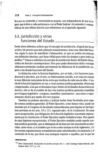 1 1 8 Parte 2. Conceptos fundamentales
fica por su contenido y características propias, con independencia de que el ór­
gano que la lleve a cabo pertenezca o no al Poder Judicial. Al contenido y caracte­
rísticas de esta última función nos referiremos en el apartado siguiente.
3.3. Jurisdicción y otras
funciones del E sta d o
Desde ahora debemos aclarar que el concepto de jurisdicción, al igual que los de
acción y de proceso que más adelante examinaremos, tiene una relatividad histó­
rica, según lo puso de manifiesto Calamandrei, ya que no podría encontrarse
una definición absoluta, que fuese válida para todos los tiempos y para todos los
pueblos.18 Vamos a referimos al concepto de jurisdicción dentro del Estado demo­
crático de derecho contemporáneo. Pero para poder determinar dicho concepto
estimamos pertinente analizar previamente las diferencias de la jurisdicción res­
pecto a las demás funciones del Estado.
La distinción entre la función legislativa, por un lado, y las funciones juris­
diccional y ejecutiva, por el otro, es relativamente sencilla, si se toma en cuenta
la muy diferente naturaleza de los actos que resultan de cada una de ellas. A tra­
vés de la función legislativa se van a crear normas jurídicas generales, abstractas
e impersonales, a las que se denomina leyes. Dentro de los Estados democráticos de
derecho, sólo se da el nombre de ley a las normas jurídicas generales expedidas
por el órgano legislativo -congreso, asamblea o parlamento-, que reúne a repre­
sentantes electos por medio del voto popular.
También los poderes ejecutivo y judicial suelen tener facultades para expe­
dir normas jurídicas generales. El Poder Ejecutivo, como hemos visto, puede ser
investido por el Congreso de facultades extraordinarias para legislar en las hipó­
tesis previstas en los arts. 29 y 131, segundo párr., de la Constitución. En estos
casos excepcionales, por delegación de la función legislativa autorizada expresa­
mente por la Constitución, el Poder Ejecutivo expide verdaderas leyes. Pero aparte
de estas hipótesis excepcionales, el Poder Ejecutivo también puede expedir nor­
mas jurídicas generales, que se distinguen de las leyes por dos características esen­
ciales, entre otras: a) el nombre que se da a estas normas es el de reglamento, y b)
las normas reglamentarias normalmente están subordinadas a la existencia y al
contenido de la ley, que tiene una jerarquía superior a aquéllas, por lo que las
18 Piero Calamandrei, Instituciones de derecho procesal civil. 1. 1
, trad. Santiago Sentís Melendo, EJEA,
Buenos Aires, 1973, p. 114.
 
