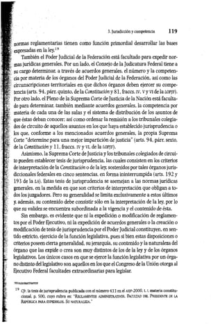 3. Jurisdicción y competencia 1 1 9
; normas reglamentarias tienen como función primordial desarrollar las bases
expresadas en la ley.19
También el Poder Judicial de la Federación está facultado para expedir nor­
mas jurídicas generales. Por un lado, el Consejo de la Judicatura Federal tiene a
su cargo determinar, a través de acuerdos generales, el número y la competen­
cia por materia de los órganos del Poder Judicial de la Federación, así como las
circunscripciones territoriales en que dichos órganos deben ejercer su compe­
tencia (arts. 94, párr. quinto, de la Constitución y 81, fraccs. iv, v y vi de la l o p jf ).
Por otro lado, el Pleno de la Suprema Corte de Justicia de la Nación está faculta­
do para determinar, también mediante acuerdos generales, la competencia por
materia de cada una de las salas y el sistema de distribución de los asuntos de
que éstas deban conocer; así como ordenar la remisión a los tribunales colegia­
dos de circuito de aquellos asuntos en los que haya establecido jurisprudencia o
los que, conforme a los mencionados acuerdos generales, la propia Suprema
Corte “determine para una mejor impartición de justicia" (arts. 94, párr. sexto,
de la Constitución y 11, fraccs. iv y vi, de la l o p jf ).
Asimismo, la Suprema Corte de Justicia y los tribunales colegiados de circui­
to pueden establecer tesis de jurisprudencia, las cuales consisten en los criterios
de interpretación de la Constitución o de la ley, sostenidos por tales órganos juris­
diccionales federales en cinco sentencias, en forma ininterrumpida (arts. 192 y
193 de la la ). Estas tesis de jurisprudencia se asemejan a las normas jurídicas
generales, en la medida en que son criterios de interpretación que obligan a to­
dos los juzgadores. Pero su generalidad se limita exclusivamente a estos últimos
y, además, su contenido debe consistir sólo en la interpretación de la ley, por lo
que su validez se encuentra subordinada a la vigencia y el contenido de ésta.
Sin embargo, es evidente que ni la expedición o modificación de reglamen­
tos por el Poder Ejecutivo, ni la expedición de acuerdos generales o la creación o
modificación de tesis de jurisprudencia por el Poder Judicial constituyen, en sen­
tido estricto, ejercicio de la función legislativa, pues si bien estas disposiciones o
criterios poseen cierta generalidad, su jerarquía, su contenido y la naturaleza del
órgano que las expide o crea son muy distintos de los de la ley y de los órganos
legislativos. Los únicos casos en que se ejerce la función legislativa por un órga­
no distinto del legislativo son aquellos en los que el Congreso de la Unión otorga al
Ejecutivo Federal facultades extraordinarias para legislar.
19 Cfr. la tesis de jurisprudencia publicada con el número 43 3 en el as[F-2000, 1.1, materia constitu­
cional, p. 500, cuyo rubro es: “ Reglam entos adm in istrativo s. Facu ltad del Presidente de la
R epú b lic a pa r a e x ped ir lo s. Su n a t u r a lez a .”
 