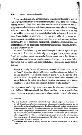 1 2 0 Parte 2. Conceptos fundamentales
Pero la expedición de estas normas jurídicas generales por los poderes judicial
y ejecutivo no constituyen el contenido fundamental de las funciones jurisdic­
cional y ejecutiva. El resultado normal de estas funciones es la creación de nor­
mas jurídicas individualizadas, aplicables a personas determinadas y a situaciones
jurídicas concretas. Tanto la sentencia como el acto administrativo contienen una
norma jurídica que no es general, sino individualizada; ambas se refieren a per­
sonas determinadas o determinables, y no a una generalidad de personas; am­
bas conciernen a situaciones jurídicas concretas, y no a situaciones jurídicas
abstractas. Por eso se puede decir que por medio de la función legislativa se crea
o se modifica la ley y, a través de las funciones jurisdiccional y ejecutiva, normal­
mente se aplica aquélla.20
La misma facilidad con la que se puede distinguir la función legislativa, por
un lado, de las funciones jurisdiccional y ejecutiva, por el otro, se convierte en
dificultad cuando se trata de establecer las diferencias entre estas dos últimas. Es
tal la dificultad, que algunos de los más destacados juristas no encuentran dichas
diferencias. Así, por ejemplo, un autor de la talla de Hans Kelsen ha escrito lo si­
guiente;
La separación del poder judicial (en realidad, de la función jurisdiccional) y el po­
der (función) ejecutivo sólo es posible en una medida relativamente limitada. La
separación estricta de los dos es impracticable, puesto que los dos tipos de activi­
dades usualmente designadas por esos términos, no implican funciones esencial­
mente distintas. La judicial es de hecho ejecutiva, exactamente en el mismo
sentido que la función que ordinariamente designase con tal palabra.21
No compartimos, desde luego, estas afirmaciones del célebre fundador de la es­
cuela de Viena. Si bien resulta difícil establecer las diferencias entre esas dos fun­
ciones, no es exacto que éstas no sean esencialmente distintas. Son dos funciones
20 A través de la función jurisdiccional normalmente se debe aplicar la ley, pero no siempre debe ocu­
rrir así. Ya señalamos anteriormente que algunos ordenamientos procesales establecen que las
partes pueden facultar al juzgador para resolver el conflicto conforme a la equidad, es decir, sin tener
que aplicar una ley específica. También manifestamos que el último párr. del art. 14 constitu­
cional faculta al juzgador para fundar su sentencia, a falta de texto o interpretación jurídica de la
ley, en los principios generales del derecho, cuando se trate de juicios del orden civil (en sentido am­
plio, por oposición a los juicios del orden penal); y que cuando los tribunales constitucionales
interpretan preceptos de la Constitución, normalmente sólo utilizan criterios de interpretación, sin
aplicar una ley al caso concreto (supra 2.1).
21 Hans Kelsen, Teoría general del derecho y del Estado, trad. Eduardo García Máynez, u na m , México,
 