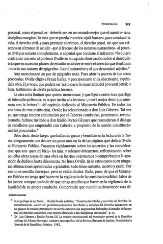Presentación XIX
procesal, como el penal, es -debería ser, en un mundo mejor que el nuestro- una
disciplina marginal, lo más que se pueda inactiva; ojalá bastara, para conducir la
vida, el derecho civil, y para prevenir el crimen, el derecho penal, sin que nos vié­
semos en el trance de acudir -por el fracaso de los sistemas sustantivos- al proce­
so civil que someta a los pleitistas, o al penal que condene al infractor. No quiero
contrariar con esto al profesor Ovalle en su aguda observación sobre el desequili­
brio que en nuestros planes de estudio se advierte entre el derecho que Bentham
-otro de sus autores de epígrafes- llam ósustantivo y el que denominó adjetivo.8
Aún mencionaré un par de epígrafes más. Para abrir la puerta de los actos
procesales, Ovalle eligió a Franz Kafka, y precisamente en la alucinante, esplén­
dida obra El proceso, que podría ser texto para la enseñanza del procesal penal; o
bien, testimonio de cierta práctica forense.
La otra nota liminar que quiero mencionar, y que figura entre ésas que digo
de intención polémica, es la que invita a la lectura -¿o será mejor decir que ame­
naza con la lectura?- del capítulo dedicado al Ministerio Público. De todos los
analistas de esta institución, Ovalle ha seleccionado a don Luis Cabrera. Tal vez
yo, que tengo sincera admiración por el Cabrera combativo, penetrante, revolu­
cionario, hubiese invitado a don Emilio Portes Gil para que reanudaran el diálogo
de caballeros que emprendió con Cabrera a propósito de la misión constitucio­
nal del procurador.9
Debo decir, desde luego, que hallando gusto y beneficio en la lectura de la Teo­
ría, íntegramente, me detuve un poco más en la de las páginas que dedica Ovalle
al Ministerio Público. Pasamos rápidamente sobre los acuerdos y las coinciden­
cias, que son -para mi bien- los más, y solemos detenernos, reflexionando, sobre
aquellas otras zonas de una obra en las que suponemos o comprobamos la apa­
rición de dudas o hasta diferencias. No hace Ovalle, ni en estos casos ni en ningu­
no, afirmaciones apresuradas o gratuitas; todo tiene sustento, motivo y razón. Por
eso no es sencillo discrepar, pero es válido dudar. Dudo, pues, de que el Ministe­
rio Público no tenga qué hacer en la vigilancia de la constitucionalidad, labor de
los jueces; aunque no dudo de que tenga m ucho que hacer en la vigilancia de la
legalidad de su propia conducta. Comprendo que cuando se desatiende esta úl­
8 En el prólogo de su Teoría..., Ovalle Favela enfatiza: “Nuestras facultades y escuelas de derecho, la­
mentablemente. suelen ser predominantemente facultades y escuelas del derecho sustantivo: en
sus planes de estudio prevalecen en forma excesiva las asignaturas dedicadas al estudio de las ra­
mas del derecho sustantivo, con notorio descuido a las disciplinas procesales", p. XX.
9 Cfr. Luis Cabrera y Emilio Portes Gil, La misión constitucional del procurador general de ¡a República
(prólogo de Alfonso Noriega), número monográfico de la Revista Mexicana de Justicia, Procuraduría
General de la República, México, 1982.
 