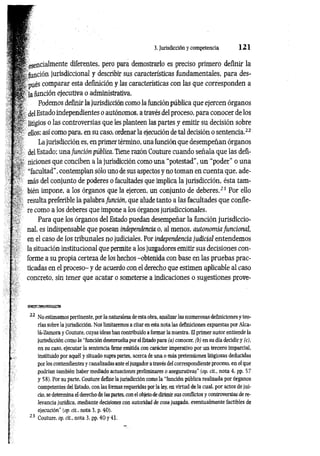 3. Jurisdicción y competencia 1 2 1
e se n c ia lm e n te diferentes, pero para demostrarlo es preciso primero definir la
función jurisdiccional y describir sus características fundamentales, para des­
pués comparar esta definición y las características con las que corresponden a
la función ejecutiva o administrativa.
Podemos definir la jurisdicción como la función pública que ejercen órganos
delEstado independientes o autónomos, a través del proceso, para conocer de los
litigios o las controversias que les planteen las partes y emitir su decisión sobre
ellos; así como para, en su caso, ordenar la ejecución de tal decisión o sentencia.22
La jurisdicción es, en primer término, una función que desempeñan órganos
del Estado; una función pública. Tiene razón Couture cuando señala que las defi­
niciones que conciben a la jurisdicción como una “potestad", un “poder” o una
“facultad”, contemplan sólo uno de sus aspectos y no toman en cuenta que, ade­
más del conjunto de poderes o facultades que implica la jurisdicción, ésta tam­
bién impone, a los órganos que la ejercen, un conjunto de deberes.23 Por ello
resulta preferible la palabra función, que alude tanto a las facultades que confie­
re como a los deberes que impone a los órganos jurisdiccionales.
Para que los órganos del Estado puedan desempeñar la función jurisdiccio­
nal, es indispensable que posean independencia o, al menos, autonomía funcional,
en el caso de los tribunales no judiciales. Por independencia judicial entendemos
la situación institucional que permite a los juzgadores emitir sus decisiones con­
forme a su propia certeza de los hechos -obtenida con base en las pruebas prac­
ticadas en el proceso- y de acuerdo con el derecho que estimen aplicable al caso
concreto, sin tener que acatar o someterse a indicaciones o sugestiones prove-
msssssssmssm
22 No estimamos pertinente, por la naturaleza de esta obra, analizar las numerosas definiciones y teo­
rías sobre la jurisdicción. Nos limitaremos a citar en esta nota las definiciones expuestas por Alca-
lá-Zamora y Couture, cuyas ideas han contribuido a formar la nuestra. El primer autor entiende la
jurisdicción com o la “función desenvuelta por el Estado para (a) conocer, (b) en su día decidir y (c),
en su caso, ejecutar la sentencia lirme emitida con carácter imperativo por un tercero imparcial,
instituido por aquél y situado supra partes, acerca de una o más pretensiones litigiosas deducidas
por los contendientes y canalizadas ante el juzgador a través del correspondiente proceso, en el que
podrían también haber mediado actuaciones preliminares o asegurativas” (op. cit., nota 4, pp. 57
y 58). Por su parte, Couture define la jurisdicción como la “función pública realizada por órganos
competentes del Estado, con las formas requeridas por la ley, en virtud de la cual, por actos de jui­
cio, se determina el derecho de las partes, con el objeto de dirimir sus conflictos y controversias de re­
levancia jurídica, mediante decisiones con autoridad de cosa juzgada, eventualmente factibles de
ejecución" (op. cit.. nota 3, p. 40).
 