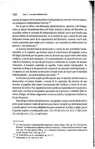 1 2 2 Parte 2. Conceptos fundamentales
nientes de órganos de los otros poderes (independencia externa) o de sus superio­
res jerárquicos (independencia interna).24
Por lo que se refiere a los tribunales administrativos, agrarios y del trabajo,
como se ubican formalmente fuera del Poder Judicial y dentro del Ejecutivo, no
es posible utilizar el concepto de independencia judicial, por lo que resulta más
preciso hablar de autonomía funcional, en el sentido de que, a pesar de que tales
tribunales forman parte de la organización del Ejecutivo, cuentan con la sufi­
ciente autonomía para emitir, por sí mismos -sin consultas ni indicaciones su­
periores-, sus sentencias.25
La función jurisdiccional se desenvuelve a través de dos actividades funda­
mentales: a) la cognición, que incluye tanto el conocimiento del juzgador acerca
del litigio planteado por las partes como la decisión que aquél emite sobre dicho
conflicto, a través de la sentencia, y b) eventualmente, la ejecución forzosa o for­
zada de la sentencia, en caso de que la parte condenada no cumpla, de manera
voluntaria, el mandato contenido en aquélla. Como señala Calamandrei, “la
cognición se dirige a la declaración de certeza de un mandato individualizado, y
se expresa en una decisión; la ejecución forzada trata de hacer que el mandato
individualizado... sea prácticamente ejecutado".26
La doctrina procesal acepta pacíficamente que la función jurisdiccional se
desenvuelve, en primer término, a través de la cognición. En ejercicio de esta
función, el juzgador debe tomar conocimiento del conflicto, a través de las afir­
maciones de hecho y las argumentaciones jurídicas expresadas por las partes y,
sobre todo, con base en las pruebas aportadas en el proceso; y también debe re­
solver el litigio, en forma congruente con las acciones y excepciones hechas va­
ler por las partes.
Para dirigir el desarrollo del proceso, el juzgador cuenta con facultades de im­
perio: puede imponer medios de apremio para hacer cumplir sus determinaciones
y puede aplicar correcciones disciplinarias para m antener el orden y exigir que se
le guarde respeto y consideración (arts. 55 y 59 del c f p c ; 61, 62 y 73 del cp cd f;
42 y 44 del CFPP, y 31 y 33 del c p p d f ).
24 C/r. Cario Guarnieri, L'indipendenzadella magistratura. CEDAM, Padua, 1981, pp. 103-108; José Ova-
HeFavela, “La independencia judicial en el derecho mexicano", Boletín Mexicano de Derecho Compa­
rado, núm. 49, enero-abril de 1984, p. 72; y Alessandro Pizzorusso, L’organizzazione della giustizia
in Italia, Einaudi,Turín, 1982, pp. 22-25.
25 C/r. Ovalle Favela, op. cit., nota anterior, pp. 76 y 77.
26 Calamandrei, op. cit., nota 18, p. 159.
 