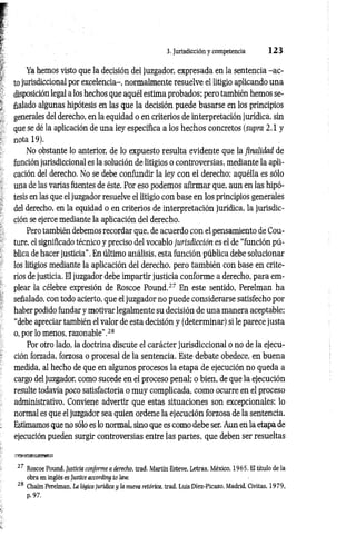 3. Jurisdicción y competencia 1 2 3
Ya hemos visto que la decisión del juzgador, expresada en la sentencia -a c ­
to jurisdiccional por excelencia-, normalmente resuelve el litigio aplicando una
disposición legal a los hechos que aquél estima probados; pero también hemos se­
ñalado algunas hipótesis en las que la decisión puede basarse en los principios
generales del derecho, en la equidad o en criterios de interpretación jurídica, sin
que se dé la aplicación de una ley específica a los hechos concretos (supra 2.1 y
nota 19).
No obstante lo anterior, de lo expuesto resulta evidente que la finalidad de
función jurisdiccional es la solución de litigios o controversias, mediante la apli­
cación del derecho. No se debe confundir la ley con el derecho; aquélla es sólo
una de las varias fuentes de éste. Por eso podemos afirmar que, aun en las hipó­
tesis en las que el juzgador resuelve el litigio con base en los principios generales
del derecho, en la equidad o en criterios de interpretación jurídica, la jurisdic­
ción se ejerce mediante la aplicación del derecho.
Pero también debemos recordar que, de acuerdo con el pensamiento de Cou­
ture, el significado técnico y preciso del vocablo jurisdicción es el de “función pú­
blica de hacer justicia”. En último análisis, esta función pública debe solucionar
los litigios mediante la aplicación del derecho, pero también con base en crite­
rios de justicia. El juzgador debe impartir justicia conforme a derecho, para em­
plear la célebre expresión de Roscoe Pound.27 En este sentido, Perelman ha
señalado, con todo acierto, que el juzgador no puede considerarse satisfecho por
haber podido fundar y motivar legalmente su decisión de una manera aceptable;
“debe apreciar también el valor de esta decisión y (determinar) si le parece justa
o, por lo menos, razonable".28
Por otro lado, la doctrina discute el carácter jurisdiccional o no de la ejecu­
ción forzada, forzosa o procesal de la sentencia. Este debate obedece, en buena
medida, al hecho de que en algunos procesos la etapa de ejecución no queda a
cargo del juzgador, como sucede en el proceso penal; o bien, de que la ejecución
resulte todavía poco satisfactoria o muy complicada, como ocurre en el proceso
administrativo. Conviene advertir que estas situaciones son excepcionales; lo
normal es que el juzgador sea quien ordene la ejecución forzosa de la sentencia.
Estimamos que no sólo es lo normal, sino que es como debe ser. Aun en la etapa de
ejecución pueden surgir controversias entre las partes, que deben ser resueltas
27 Roscoe Pound, Justicia conforme a derecho, trad. Martín Esteve, Letras, México, 1965. El título de la
obra en inglés es Justice according to law.
28 Chaün Perelman, La lógica jurídica y la nueva retórica, trad. Luis Díe2-Picazo, Madrid, Civitas, 1979,
p. 97.
 